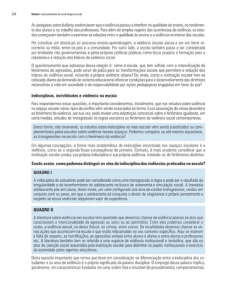 238   Módulo 4 Ações preventivas do uso de drogas na escola


      As pesquisas sobre bullying evidenciaram que a violência passou a interferir na qualidade de ensino, no rendimen-
      to dos alunos e no trabalho dos professores. Para além do simples registro das ocorrências de violência, os estu-
      dos começaram também a examinar as relações entre a qualidade do ensino e a violência no interior das escolas.
      Por constituir um obstáculo ao processo ensino-aprendizagem, a violência escolar passa a ser um tema re-
      corrente na mídia, entre os pais e a comunidade. Por outro lado, a escola também passa a ser considerada
      por entidades não governamentais e pelas próprias políticas públicas como lócus propício à formação para a
      cidadania e à redução dos índices de violência social.
      O questionamento que sobressai dessa relação é: como a escola, que tem sofrido com a intensificação de
      fenômenos de agressões, pode servir de palco para as transformações sociais que permitem a redução dos
      índices de violência social, incluindo a própria violência urbana? Ou ainda, como a instituição escolar tem se
      colocado diante da demanda do sistema educacional oferecer condições para o desenvolvimento das diretrizes
      necessárias à vida em sociedade e da responsabilidade por ações pedagógicas engajadas em favor da paz?

      Indisciplinas, incivilidades e violência na escola
      Para respondermos essas questões, é importante considerarmos, inicialmente, que nos estudos sobre violência
      no espaço escolar vários tipos de conflito vêm sendo associados ao termo. Essa associação de várias desordens
      ao fenômeno da violência, por sua vez, pode revelar uma indistinção conceitual sobre o fenômeno igualando, em
      certa medida, atitudes de transgressão às regras escolares ao fenômeno da violência social contemporânea.

        Desta forma, não raramente, os estudos sobre indisciplina no meio escolar vêm sendo substituídos ou com-
        plementados pelos estudos sobre violência nesses espaços. Podemos comparar, ou até mesmo equacionar,
        as transgressões na escola com o fenômeno da violência?
      Em algumas concepções, a forma mais problemática de indisciplina encontrada nos espaços escolares é a
      violência, como se a segunda fosse consequência da primeira. Contudo, é mais prudente considerar que a
      instituição escolar produz sua própria indisciplina e sua própria violência, tratando-se de fenômenos distintos.

      Sendo assim, como podemos distinguir os atos de indisciplina das violências praticadas na escola?

        QUADRO I
        A indisciplina do estudante pode ser considerada como uma transgressão à regra e pode ser o resultado da
        irregularidade e do inconformismo do adolescente na busca de autonomia e vinculação social. A travessia
        adolescente põe em causa, deste modo, um valor configurado aos atos de caráter transgressivo, vividos em
        conjunto com os pares, em que o adolescente só conquista o direito de singularizar o próprio pensamento a
        respeito se essas vivências adquirirem valor de experiência.

        QUADRO II
        A literatura sobre violência nas escolas tem apontado que devemos chamar de violência apenas os atos que
        caracterizam a intencionalidade da agressão ao outro ou ao patrimônio. Entre eles podemos considerar o
        roubo, a violência sexual, os danos físicos, os crimes, entre outros. De incivilidades devemos chamar as vá-
        rias ações que acontecem na escola e que estão relacionadas ao seu contexto específico. Aqui se inserem
        a falta de respeito, as humilhações, as agressões verbais entre alunos e alunos e entre alunos e professores
        etc. A literatura também tem se referido a uma espécie de violência institucional e simbólica, que são os
        atos de coerção social assumidos pela instituição escolar para delimitar os papéis institucionais e exercício
        da autoridade pelos agentes educativos.
      Outra questão importante que temos que levar em consideração na diferenciação entre a indisciplina dos es-
      tudantes e os atos de violência é o próprio significado da palavra disciplina. O emprego dessa palavra implica,
      geralmente, em características fundadas em uma ordem fixa e imutável de procedimentos comportamentais.
 