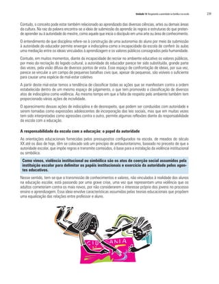 Unidade 14 Resgatando a autoridade na família e na escola   239


Contudo, o conceito pode estar também relacionado ao aprendizado das diversas ciências, artes ou demais áreas
da cultura. Na raiz da palavra encontra-se a ideia de submissão do aprendiz às regras e estruturas do que preten-
de aprender ou à autoridade do mestre, como aquele que inicia o discípulo em uma arte ou área de conhecimento.
O entendimento de que disciplina refere-se à construção de uma autonomia do aluno por meio da submissão
à autoridade do educador permite enxergar a indisciplina como a incapacidade da escola de conferir às aulas
uma mediação entre os ideais vinculados à aprendizagem e os valores públicos consagrados pela humanidade.
Contudo, em muitos momentos, diante da incapacidade de recriar no ambiente educativo os valores públicos,
por meio da recriação do legado cultural, a autoridade do educador parece ter sido substituída, grande parte
das vezes, pela visão difusa de diversos pontos de vista. Esse espaço de confrontação de ideias, por sua vez,
parece se vincular a um campo de pequenas batalhas civis que, apesar de pequenas, são visíveis o suficiente
para causar uma espécie de mal-estar coletivo.
A partir deste mal-estar temos a tendência de classificar todas as ações que se manifestam contra a ordem
estabelecida dentro de um mesmo espaço de julgamento, o que tem promovido a classificação de diversos
atos de indisciplina como violência. Ao mesmo tempo em que a falta de respeito pelo ambiente também tem
proporcionado várias ações de incivilidade.
O aparecimento dessas ações de indisciplina e de desrespeito, que podem ser conduzidas com autoridade e
serem tomadas como expressões adolescentes de incorporação das leis sociais, mas que em muitas vezes
tem sido interpretadas como agressões contra o outro, permite algumas reflexões diante da responsabilidade
da escola com a educação.

A responsabilidade da escola com a educação: o papel da autoridade
As orientações educacionais fornecidas pelos pressupostos configurados na escola, de meados do século
XX até os dias de hoje, têm se colocado sob um princípio de antiautoritarismo, baseado no preceito de que a
autoridade escolar, que impõe regras e transmite conteúdos, é base para a instalação da violência institucional
ou simbólica.
 Como vimos, violência institucional ou simbólica são os atos de coerção social assumidos pela
 instituição escolar para delimitar os papéis institucionais e exercício da autoridade pelos agen-
 tes educativos.
Nesse sentido, tem-se que a transmissão de conhecimentos e valores, não vinculados à realidade dos alunos
na educação escolar, está passando por uma grave crise, uma vez que representam uma violência que os
adultos cometeriam contra os mais novos, por não considerarem o interesse próprio dos jovens no processo
ensino e aprendizagem. Essa ideia envolve características assumidas pelas teorias educacionais que propõem
uma equalização das relações entre professor e aluno.
 