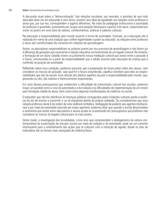 240   Módulo 4 Ações preventivas do uso de drogas na escola


      A discussão atual sobre a “democratização” das relações escolares, por exemplo, o princípio de que todo
      educador deve ser um educando e vice-versa, envolve uma ideia de igualdade nas relações entre professor e
      aluno que, por sua vez, correspondem a lugares diferentes. Na visão da pedagogia institucional a autoridade
      do professor é garantida, justamente por ocupar uma posição hierárquica superior à do aluno, responsável por
      iniciar os jovens em uma série de valores, conhecimentos, práticas e saberes culturais.
      Na educação a responsabilidade pelo mundo assume a forma de autoridade. Contudo, se a educação não é
      realizada em nome de uma tradição que confere legitimidade e poder ao educador, as relações entre professor
      e aluno são transformadas tão somente em relações de aprendizagem.
      Assim, os educadores responsabilizam os próprios jovens por seu processo de aprendizagem e não fazem jus
      à diferença de gerações que caracteriza a relação educativa na transmissão de um legado cultural. No entanto,
      a formação de um aluno cidadão insere-se justamente nessa mediação cultural que existe entre o passado e
      o futuro, estruturando-se a partir da responsabilidade que o adulto assume pela educação da criança que é
      conferida na posição de autoridade.
      Refletindo sobre essa condição, podemos presumir que a preparação do futuro pelas mãos dos alunos, sem
      considerar as marcas do passado, seja qual for o futuro vislumbrado, significa transferir para eles as respon-
      sabilidades que são da escola. Essa atitude dos adultos significa recusar a responsabilidade pelo mundo, que,
      gostando ou não, são coletiva e historicamente responsáveis.
      Em vista desses pressupostos que evidenciam a dificuldade da transmissão cultural nas escolas, podemos
      traçar um paralelo entre a crise da autoridade e a da tradição e as dificuldades de implementação de um ensino
      para formação cidadã do aluno, bem como entre algumas manifestações de violência na escola.
      O educador que não faz referência às heranças públicas consagradas pelas tradições culturais perde a essên-
      cia do ato de ensinar e transmitir e se vê impotente diante da própria realidade. Se considerarmos que essa
      relação professor-aluno é da ordem de uma violência simbólica, (delegação de poderes aos agentes institucio-
      nais e por meio da autoridade exercida por esses agentes), podemos dizer que quando a escola desconsidera
      a assimetria que existe entre educadores e alunos acaba se sustentando em pressupostos que preferem não
      considerar as marcas do legado cultural para os mais jovens.
      Deste modo, a investigação das incivilidades, como atos que compreendem o desligamento da cultura con-
      temporânea da sustentação de vínculos sociais por meio da tradição e da autoridade, pode ser um caminho
      interessante para o entendimento das ações que se colocam com a intenção de agredir, desde os atos de
      indisciplina até as formas mais avançadas de violência física.
 