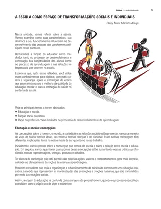 Unidade 1 A escola e o educando   25

A ESCOLA COMO ESPAÇO DE TRANSFORMAÇÕES SOCIAIS E INDIVIDUAIS
                                                                               Claisy Maria Marinho-Araújo


Nesta unidade, vamos refletir sobre a escola.
Vamos examinar como suas características, sua
dinâmica e seu funcionamento influenciam no de-
senvolvimento das pessoas que convivem e parti-
cipam nesse contexto.
Destacamos a função do educador como me-
diador tanto no processo de desenvolvimento e
construção das subjetividades dos alunos como
no processo de aprendizagem e nas relações in-
terpessoais que ocorrem na escola.
Espera-se que, após essas reflexões, você utilize
esses conhecimentos para elaborar, com mais cla-
reza e segurança, ações e estratégias de ensino
que sejam efetivas para a melhoria da qualidade da
educação escolar e para a promoção da saúde no
contexto da escola.




Veja os principais temas a serem abordados:
ƒ Educação e escola.
ƒ Função social da escola.
ƒ Papel do professor como mediador de processos de desenvolvimento e de aprendizagem.

Educação e escola: concepções
As concepções sobre o homem, o mundo, a sociedade e as relações sociais estão presentes na nossa maneira
de viver, de buscar nossos ideais, de construir nossas crenças e de trabalhar. Essas nossas concepções têm
diferentes implicações tanto no nosso modo de ser quanto no nosso trabalho.
Inicialmente, vamos pensar sobre a concepção que temos de escola e sobre a relação entre escola e educa-
ção. Em seguida, vamos questionar quais pontos dessa concepção estão sustentando nossas práticas profis-
sionais, nossas representações, crenças, posturas e atitudes.
Ter clareza da concepção que está por trás das próprias ações, valores e comportamentos, gera mais intencio-
nalidade no planejamento das ações de ensino e aprendizagem.
Podemos considerar que toda a organização e o funcionamento da sociedade constituem uma situação edu-
cativa, à medida que representam as manifestações das produções e criações humanas, que são transmitidas
por meio das relações sociais.
Assim, a origem da educação se confunde com as origens do próprio homem, quando os processos educativos
coincidiam com o próprio ato de viver e sobreviver.
 