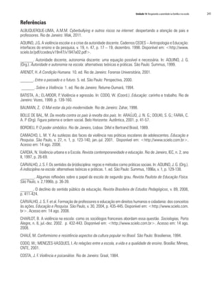 Unidade 14 Resgatando a autoridade na família e na escola   241

Referências
ALBUQUERQUE-LIMA, A.M.M. Cyberbullying e outros riscos na internet: despertando a atenção de pais e
professores. Rio de Janeiro: Wak, 2011.
AQUINO, J.G. A violência escolar e a crise da autoridade docente. Cadernos CEDES – Antropologia e Educação:
interfaces do ensino e da pesquisa, v. 19, n. 47, p. 17 – 19, dezembro. 1998. Disponível em: <http://www.
scielo.br/pdf/ccedes/v19n47/v1947a02.pdf>.
______. Autoridade docente, autonomia discente: uma equação possível e necessária. In: AQUINO, J. G.
(Org.). Autoridade e autonomia na escola: alternativas teóricas e práticas. São Paulo: Summus, 1999.
ARENDT, H. A Condição Humana. 10. ed. Rio de Janeiro: Forense Universitária, 2001.
______. Entre o passado e o futuro. 5. ed. São Paulo: Perspectiva, 2000.
______. Sobre a Violência. 1. ed. Rio de Janeiro: Relume-Dumará, 1994.
BATISTA, A.; EL-MOOR, P. Violência e agressão. In: CODO, W. (Coord.). Educação: carinho e trabalho. Rio de
Janeiro: Vozes, 1999. p. 139-160.
BAUMAN, Z. O Mal-estar da pós-modernidade. Rio de Janeiro: Zahar, 1998.
BOLLE DE BAL, M. Da revolta contra os pais à revolta dos pais. In: ARAÚJO, J. N. G.; DOUKI, S. G.; FARIA, C.
A. P (Org). Figura paterna e ordem social. Belo Horizonte: Autêntica, 2001. p. 41-57.
BORDIEU, P. O poder simbólico. Rio de Janeiro, Lisboa: Difel e Bertrand Brasil, 1989.
CAMACHO, L. M. Y. As sutilezas das faces da violência nas práticas escolares de adolescentes. Educação e
Pesquisa. São Paulo, v. 27, n. 1, p. 123-140, jan.-jul. 2001. Disponível em: <http://www.scielo.com.br>.
Acesso em: 14 ago. 2008.
CARDIA, N. Violência urbana e a Escola. Revista contemporaneidade e educação. Rio de Janeiro, IEC, n. 2, ano
II, 1997, p. 26-69.
CARVALHO, J. S. F. Os sentidos da (in)disciplina: regras e métodos como práticas sociais. In: AQUINO, J. G. (Org.).
A indisciplina na escola: alternativas teóricas e práticas. 1. ed. São Paulo: Summus, 1996a, v. 1, p. 129-138.
 ______. Algumas reflexões sobre o papel da escola de segundo grau. Revista Paulista de Educação Física.
São Paulo, v. 2,1996b, p. 36-39.
______. O declínio do sentido público da educação. Revista Brasileira de Estudos Pedagógicos, v. 89, 2008,
p. 411-424.
CARVALHO, J. S. F. et al. Formação de professores e educação em direitos humanos e cidadania: dos conceitos
às ações. Educação e Pesquisa. São Paulo, v. 30, 2004, p. 435-445. Disponível em: <http://www.scielo.com.
br>. Acesso em: 14 ago. 2008.
CHARLOT, B. A violência na escola: como os sociólogos franceses abordam essa questão. Sociologias, Porto
Alegre, n. 8, jul.-dez. 2002. p. 432-443. Disponível em: <http://www.scielo.com.br>. Acesso em: 14 ago.
2008.
CHAUÍ, M. Conformismo e resistência aspectos da cultura popular no Brasil. São Paulo: Brasiliense, 1994.
CODO, W.; MENEZES-VASQUES, I. As relações entre a escola, a vida e a qualidade de ensino. Brasília: Mimeo,
CNTE, 2001.
COSTA, J. F. Violência e psicanálise. Rio de Janeiro: Graal, 1984.
 
