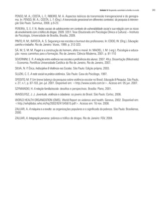 Unidade 14 Resgatando a autoridade na família e na escola   243

PENSO, M. A.; COSTA, L. F.; RIBEIRO, M. A. Aspectos teóricos da transmissão transgeracional e do genogra-
ma. In: PENSO, M. A.; COSTA, L. F. (Org.). A transmissão geracional em diferentes contextos: da pesquisa à interven-
ção São Paulo: Summus, 2008. p.9-23.
PEREIRA, S. E. F. N. Redes sociais de adolescentes em contexto de vulnerabilidade social e sua relação com os riscos
de envolvimento com o tráfico de drogas. 2009. 320 f. Tese (Doutorado em Psicologia Clínica e Cultura) – Instituto
de Psicologia, Universidade de Brasília, Brasília, 2009.
PINTO, R. M.; BATISTA, A. S. Segurança nas escolas e burnout dos professores. In: CODO, W. (Org.). Educação:
carinho e trabalho. Rio de Janeiro: Vozes, 1999. p. 312-323.
SÁ. M. S. M. M. Piaget e a construção do homem, afeto e moral. In: MACIEL, I. M. ( org.). Psicologia e educa-
ção: novos caminhos para a formação. Rio de Janeiro: Ciência Moderna, 2001. p. 81-110
SEVERNINI, E. R. A relação entre violência nas escolas e proficiência dos alunos. 2007. 49 p. Dissertação (Mestrado)
– Economia. Pontifícia Universidade Católica do Rio de Janeiro, Rio de Janeiro, 2007.
SILVA, N. P. Ética, Indisciplina & Violência nas Escolas. São Paulo: Edição própria, 2003.
SLUZKI, C. E. A rede social na prática sistêmica. São Paulo: Casa do Psicólogo, 1997.
SPOSITO, M. P. Um breve balanço da pesquisa sobre violência escolar no Brasil. Educação & Pesquisa, São Paulo,
v. 27, n.1, p. 87-103, jan.-jul. 2001. Disponível em: <http://www.scielo.com.br>. Acesso em: 05 jun. 2007.
SZYMANSKI, H. A relação família/escola: desafios e perspectivas. Brasília: Plano, 2001.
WAISELFISZ, J. J. Juventude, violência e cidadania: os jovens do Brasil. São Paulo: Cortez, 2006.
WORLD HEALTH ORGANIZATION (OMS). World Report on violence and health. Geneva, 2002. Disponível em:
<http://whqlibdoc.who.int/hq/2002/9241545615.pdf>. Acesso em: 16 nov. 2008.
ZALUAR, A. A máquina e a revolta: as organizações populares e o significado da pobreza. São Paulo: Brasiliense,
2000.
ZALUAR, A. Integração perversa: pobreza e tráfico de drogas. Rio de Janeiro: FGV, 2004.
 