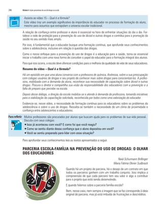 246   Módulo 4 Ações preventivas do uso de drogas na escola


        Assista ao vídeo 15 – Qual é a fórmula?
        Este vídeo traz um exemplo significativo da importância do educador no processo de formação do aluno,
        mesmo para assuntos que extrapolam o universo escolar tradicional.

      A relação de confiança entre professor e aluno é essencial na hora de enfrentar situações do dia a dia. For-
      talece a rede de proteção para a prevenção do uso de álcool e outras drogas e contribui para a promoção da
      saúde no seu sentido mais amplo.
      Por isso, é fundamental que o educador busque uma formação contínua, que aprofunde seus conhecimentos
      sobre a adolescência, inclusive em relação à questão das drogas.
      Como o nosso enfoque para a prevenção do uso de drogas é a educação para a saúde, torna-se essencial
      iniciar o trabalho com uma nova forma de conceber o papel do educador para a formação integral dos alunos.
      Para que isso ocorra, a escola deve oferecer condições para a melhoria da qualidade de vida de seus educadores.
      Resumo do vídeo – Qual é a fórmula?
      Há um episódio em que uma aluna conversa com a professora de química, Andressa, sobre a sua preocupação
      com colegas usuários de drogas e seu projeto de conhecer mais sobre drogas para conscientizá-los. A profes-
      sora, mobilizada com a demanda da aluna, reconhece sua necessidade de capacitação sobre álcool e outras
      drogas. Procura o diretor e compartilha sua visão da responsabilidade dos educadores com a prevenção e a
      falta de preparo que percebe na escola.
      Depois desse diálogo, a direção da escola mobiliza-se e atende à demanda da professora, tomando iniciativas
      para a viabilização da capacitação solicitada, reconhecida por todos como uma valorização do educador.
      Evidencia-se, nesse vídeo, a necessidade de formação contínua para os educadores sobre os problemas da
      adolescência e sobre o uso de drogas. Ressalta-se também a necessidade de um clima de proximidade e
      confiança entre adolescentes e educadores.

        Muitos professores são procurados por alunos que buscam ajuda para os problemas de sua vida pessoal.
        Discuta com seus colegas:
        ƒ Isso já aconteceu com você? E como foi que você reagiu?
        ƒ Como se sentiu diante dessa confiança que o aluno depositou em você?
        ƒ Você se sentiu preparado para lidar com essa situação?

      Para aprofundar seus conhecimentos leia os textos apresentados a seguir.

      PARCERIA ESCOLA-FAMÍLIA NA PREVENÇÃO DO USO DE DROGAS: O OLHAR
      DOS EDUCADORES
                                                                                                          Naiá Schurmann Brillinger
                                                                                                       Maria Fátima Olivier Sudbrack
                                                              Quando há um projeto de parceria, há o desejo de um contrato em que
                                                              todos os parceiros ganhem com um trabalho conjunto. Isso implica a
                                                              compreensão de que cada parceiro tem seu valor e algo a contribuir
                                                              para o projeto que está sendo desenvolvido.
                                                              E quando falamos sobre a parceria família-escola?
                                                              Bem, nesse caso, nem sempre a imagem que se faz corresponde à ideia
                                                              original de parceria, mas já está imbuída de frustrações e descréditos.
 