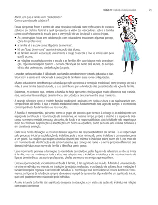 Unidade 15 Fortalecendo a escola na comunidade   247

Afinal, em que a família vem colaborando?
Com o que ela pode colaborar?

Essas perguntas foram o centro de uma pesquisa realizada com professores de escolas
públicas do Distrito Federal a qual apresentou a visão dos educadores sobre a família
como possível parceira da escola para a prevenção do uso de álcool e outras drogas.
ƒ As construções feitas em colaboração com educadores trouxeram algumas percep-
  ções dos professores:
ƒ a família vê a escola como “depósito de menino”;
ƒ há um “jogo de empurra” quanto à educação dos alunos;
ƒ as famílias deixam a educação unicamente a cargo da escola e não se interessam pelo
  que lá ocorre;
ƒ as relações estabelecidas entre a escola e as famílias têm ocorrido por meio de cobran-
  ças, representadas pelo boletim – seriam cobranças das notas dos alunos, da compe-
  tência dos professores, da dedicação dos pais.

Uma das razões atribuídas à dificuldade das famílias em desenvolver a tarefa educativa e con-
tribuir com a escola está relacionada à percepção da família em suas novas configurações.
Muitos educadores acreditam que a família que não apresenta a formação tradicional, com presença de pai e
mãe, é uma família desestruturada, e isso contribuiria para a limitação das possibilidades de ação da família.
Sabemos, no entanto, que, embora a família de hoje apresente configurações muito diferentes das tradicio-
nais, ainda mantém a relação de referência, de cuidados e de carinho entre seus membros.
A grande diferença entre o modelo familiar tradicional, arraigado em nossa cultura e as configurações con-
temporâneas de família, é que o modelo tradicional estava fundamentado nos laços de sangue, e os modelos
contemporâneos fundamentam-se nos vínculos.
A família é compreendida, portanto, como o grupo de pessoas que fornece à criança e ao adolescente um
espaço de construção e reconstrução de si mesmos, ao mesmo tempo, propõe o desafio e o espaço de des-
canso na mesma medida, o espaço do sonho, da ilusão e da responsabilidade, da criatividade e do respeito por
meio de contínuas negociações e adaptações em busca de equilíbrio, como se fosse um sistema dinâmico e
em constante evolução.
Com base nessa descrição, é possível delinear algumas das responsabilidades da família. Ela é responsável
pelo processo inicial de socialização do indivíduo, pois o inclui no mundo como indivíduo e como pertencente
a um grupo. As relações que regem a família servem para orientar o indivíduo sobre quem ele é, por meio de
um movimento de identificação e de estranhamento, que começa no nome – o nome próprio o diferencia dos
demais indivíduos e um nome de família o identifica com o grupo.
Esse movimento promove a formação da identidade do indivíduo, pelas figuras de referência, e não se limita
à família, mas se mantém por toda a vida, nas relações que o indivíduo estabeleça e do reconhecimento de
figuras de referência, tais como professores, chefes ou mesmo os amigos que escolhem.
Outra responsabilidade, inicialmente atribuída à família, é dar significado ao mundo. A família é uma mediado-
ra entre o indivíduo e o mundo, na tradução de objetos e relações, e atribuição de valores. Essa mediação é
fundamental para organizar o universo do indivíduo, e, mesmo que sua intensidade se reduza durante o cresci-
mento, as figuras de referência sempre vão exercer o papel de apresentar algo e dar-lhe um significado inicial,
que será posteriormente elaborado pelo indivíduo.
Assim, é tarefa da família dar significado à escola, à educação, com vistas às ações do indivíduo na relação
com esses elementos.
 