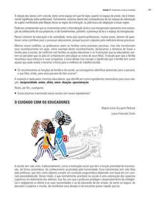 Unidade 15 Fortalecendo a escola na comunidade   249

A relação dos alunos com a escola, tanto como espaço em que há regra, quanto no espaço de prazer, não é inteira-
mente significada pelos professores. Certamente, estamos diante das consequências de um espaço de valorização
do sujeito manifestado pela filiação desse às regras da instituição, ou pela busca de adaptação a essas regras.
Podemos compreender que os movimentos entre a internalização da lei e sua transgressão representa uma constru-
ção do adolescente de sua própria lei, e são fundamentais, portanto, a presença da lei e o espaço da transgressão.
Nesse contexto de educação e de autoridade, tanto pais quanto professores, muitas vezes, deixam de ques-
tionar como contribuir para o processo educacional, porque buscam culpados pela ineficácia desse processo.
Mesmo nesse turbilhão, os professores veem as famílias como possíveis parceiras, mas não transformam
esse reconhecimento em ação, como exemplo deste reconhecimento, destacamos a tentativa de trazer a
família para a escola, de confirmar nas famílias as ações educativas e as frustrações que os educadores sen-
tem ao perceber que os pais só comparecem para pegar as notas de seus filhos. A escola quer que a família
reconheça seus esforços e suas conquistas, e esse desejo traz consigo o significado que a família tem como
aquela que pode avaliar e levantar críticas para a melhoria do trabalho escolar.

ƒ Se reconhecemos as funções da família e da escola, se conseguimos identificar potenciais para a parceria,
  o que falta, então, para essa parceria de fato ocorrer?
A resposta é dada pelos mesmos educadores, que identificam como ingredientes necessários para essa rela-
ção: reciprocidade, união, afeto, amor, doação, aproximação.
Resta, por fim, a pergunta:
ƒ Como estamos inventando nossa receita com esses ingredientes?

O CUIDADO COM OS EDUCADORES
                                                                                  Regina Lúcia Sucupira Pedroza
                                                                                               Liana Fortunato Costa




A escola tem sido vista, tradicionalmente, como a instituição social que tem a função primordial da transmis-
são, de forma sistemática, do conhecimento acumulado pela humanidade. Essa transmissão tem sido feita
pelo professor, que tem como objetivo cumprir um conteúdo programático elaborado com base em um currí-
culo preestabelecido. Desse modo, o que normalmente acontece na escola é uma valorização dos aspectos
cognitivos em detrimento dos afetivos. Isso faz com que o professor privilegie o desenvolvimento da inteligên-
cia e negligencie os afetos e as suas necessidades e as do educando de ser amado, de sentir-se seguro, de
descobrir e explorar o mundo, de manifestar seus desejos e de encontrar prazer naquilo que faz.
 