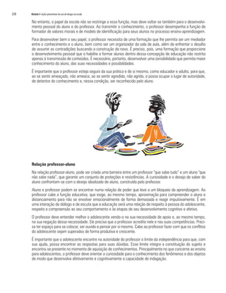 250   Módulo 4 Ações preventivas do uso de drogas na escola

      No entanto, o papel da escola não se restringe a essa função, mas deve voltar-se também para o desenvolvi-
      mento pessoal do aluno e do professor. Ao transmitir o conhecimento, o professor desempenha a função de
      formador de valores morais e de modelo de identificação para seus alunos no processo ensino-aprendizagem.
      Para desenvolver bem o seu papel, o professor necessita de uma formação que lhe permita ser um mediador
      entre o conhecimento e o aluno, bem como ser um organizador da sala de aula, além de enfrentar o desafio
      de assumir as contradições buscando a construção do novo. É preciso, pois, uma formação que proporcione
      o desenvolvimento pessoal que o habilite a formar alunos dentro dessa concepção de educação não restrita
      apenas à transmissão de conteúdos. É necessário, portanto, desenvolver uma sensibilidade que permita maior
      conhecimento do aluno, das suas necessidades e possibilidades.
      É importante que o professor esteja seguro da sua prática e de si mesmo, como educador e adulto, para que,
      ao se sentir ameaçado, não ameace, ao se sentir agredido, não agrida, e possa ocupar o lugar de autoridade,
      de detentor do conhecimento e, nessa condição, ser reconhecido pelo aluno.




      Relação professor-aluno
      Na relação professor-aluno, pode ser criada uma barreira entre um professor “que sabe tudo” e um aluno “que
      não sabe nada”, que garante um conjunto de proteções e resistências. A curiosidade e o desejo de saber do
      aluno confrontam-se com o desejo idealizado de aluno, construído pelo professor.
      Aluno e professor podem se encontrar numa relação de poder que leve a um bloqueio da aprendizagem. Ao
      professor cabe a função educativa, que exige, ao mesmo tempo, aproximação para compreender o aluno e
      distanciamento para não se envolver emocionalmente de forma demasiada e reagir impulsivamente. É em
      uma interação de diálogo e de escuta que a educação será uma relação de respeito à pessoa do adolescente,
      respeito e compreensão ao seu comportamento e às etapas de seu desenvolvimento cognitivo e afetivo.
      O professor deve entender melhor o adolescente vendo-o na sua necessidade de apoio e, ao mesmo tempo,
      na sua negação dessa necessidade. Ele precisa que o professor acredite nele e nas suas competências. Preci-
      sa ter espaço para se colocar, ser ouvido e pensar por si mesmo. Cabe ao professor fazer com que os conflitos
      do adolescente sejam superados de forma produtiva e crescente.
      É importante que o adolescente encontre na autoridade do professor o limite da independência para que, com
      sua ajuda, possa encontrar as respostas para suas dúvidas. Esse limite integra a constituição do sujeito e
      encontra-se presente no momento de aquisição de conhecimentos. Principalmente no que concerne ao ensino
      para adolescentes, o professor deve orientar a curiosidade para o conhecimento dos fenômenos e dos objetos
      de modo que desenvolva afetivamente e cognitivamente a capacidade de indagação.
 