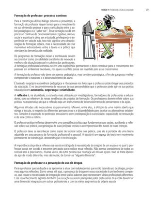 Unidade 15 Fortalecendo a escola na comunidade   251

Formação do professor: processo contínuo
Para a construção desse diálogo próximo e proveitoso, a
formação do professor requer tempo para o investimento
na sua dimensão pessoal e para a articulação entre o sa-
ber pedagógico e o “saber ser”. Essa formação se dá em
processo contínuo de desenvolvimento cognitivo, afetivo,
social e espiritual e deve ser articulada, privilegiando a ex-
periência em sala de aula. Isso não significa uma desvalo-
rização da formação teórica, mas a necessidade de criar
momentos indissociáveis entre a teoria e a prática que
atendam às demandas da realidade.
Os programas de formação inicial e continuada devem
se constituir como possibilidade constante de inovação e
melhoria da situação pessoal e coletiva dos professores.
A formação profissional constitui-se em uma experiência permanente e deve contribuir para o crescimento das
pessoas em ambientes favoráveis, nos quais o conflito possa ser revertido para esse crescimento.
A formação do professor não deve ser apenas pedagógica, mas também psicológica, a fim de que possa melhor
compreender a natureza e o desenvolvimento do aluno.
É baseado na própria experiência pedagógica e não apenas nos livros que o professor pode chegar aos preceitos
da educação. É no desenvolvimento de recursos de sua personalidade que o professor pode agir na sua prática
educativa com autonomia, segurança e criatividade.
A reflexão é, na atualidade, o conceito mais utilizado por investigadores, formadores de professores e educa-
dores, para se referirem às novas tendências de projetos de formação. Os professores devem refletir sobre sua
prática, na expectativa de que a reflexão seja um instrumento de desenvolvimento do pensamento e da ação.
Algumas atitudes são necessárias ao pensamento reflexivo, entre elas, a atitude de uma mente aberta que
obriga a escuta, o respeito às diferentes perspectivas e a disponibilidade para aceitar as alternativas existen-
tes. Também é esperado do professor entusiasmo com predisposição à curiosidade, capacidade de renovação
e de luta contra a rotina.
O professor prático-reflexivo desenvolve uma consciência crítica que fundamenta suas ações, auxiliando a refle-
xão sobre sua prática, a organização de suas próprias teorias e a compreensão das bases de suas crenças.
O professor deve se reconhecer como capaz de teorizar sobre sua prática, pois ele é portador de uma teoria
adquirida em seu percurso de formação profissional e pessoal. A escola é um espaço de teoria em movimento
permanente de construção, desconstrução e reconstrução.

A importância da prática reflexiva na escola está ligada à necessidade da criação de um espaço no qual o pro-
fessor possa ser ouvido e encontre um apoio para realizar essa reflexão. Não somos conscientes de todos os
nossos atos e precisamos, muitas vezes, de outra pessoa que nos faça ver nossas ações. Não se trata apenas
de agir de modo diferente, mas de mudar, de tornar-se “alguém diferente”.

Formação do professor e a prevenção do uso de drogas
Para o professor que se dispõe a se aproximar e atuar com adolescentes que estão fazendo uso de drogas, propo-
mos algumas reflexões. Como vimos até aqui, a presença da droga em nossa sociedade é um fenômeno comple-
xo, que requer a necessidade de integração entre vários saberes que representam vários profissionais diferentes.
Esse reconhecimento significa também que as ações a serem planejadas pelos professores da escola devem ter
uma dimensão integrada com outros profissionais e com os vários segmentos da própria escola.
 