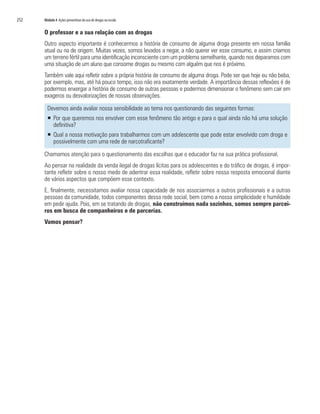 252   Módulo 4 Ações preventivas do uso de drogas na escola


      O professor e a sua relação com as drogas
      Outro aspecto importante é conhecermos a história de consumo de alguma droga presente em nossa família
      atual ou na de origem. Muitas vezes, somos levados a negar, a não querer ver esse consumo, e assim criamos
      um terreno fértil para uma identificação inconsciente com um problema semelhante, quando nos deparamos com
      uma situação de um aluno que consome drogas ou mesmo com alguém que nos é próximo.
      Também vale aqui refletir sobre a própria história de consumo de alguma droga. Pode ser que hoje eu não beba,
      por exemplo, mas, até há pouco tempo, isso não era exatamente verdade. A importância dessas reflexões é de
      podermos enxergar a história de consumo de outras pessoas e podermos dimensionar o fenômeno sem cair em
      exageros ou desvalorizações de nossas observações.

        Devemos ainda avaliar nossa sensibilidade ao tema nos questionando das seguintes formas:
        ƒ Por que queremos nos envolver com esse fenômeno tão antigo e para o qual ainda não há uma solução
          definitiva?
        ƒ Qual a nossa motivação para trabalharmos com um adolescente que pode estar envolvido com droga e
          possivelmente com uma rede de narcotraficante?

      Chamamos atenção para o questionamento das escolhas que o educador faz na sua prática profissional.
      Ao pensar na realidade da venda ilegal de drogas lícitas para os adolescentes e do tráfico de drogas, é impor-
      tante refletir sobre o nosso medo de adentrar essa realidade, refletir sobre nossa resposta emocional diante
      de vários aspectos que compõem esse contexto.
      E, finalmente, necessitamos avaliar nossa capacidade de nos associarmos a outros profissionais e a outras
      pessoas da comunidade, todos componentes dessa rede social, bem como a nossa simplicidade e humildade
      em pedir ajuda. Pois, em se tratando de drogas, não construímos nada sozinhos, somos sempre parcei-
      ros em busca de companheiros e de parcerias.
      Vamos pensar?
 