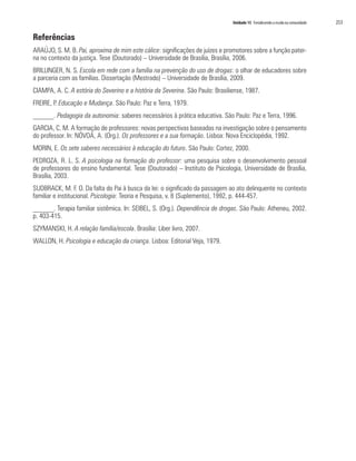 Unidade 15 Fortalecendo a escola na comunidade   253

Referências
ARAÚJO, S. M. B. Pai, aproxima de mim este cálice: significações de juízes e promotores sobre a função pater-
na no contexto da justiça. Tese (Doutorado) – Universidade de Brasília, Brasília, 2006.
BRILLINGER, N. S. Escola em rede com a família na prevenção do uso de drogas: o olhar de educadores sobre
a parceria com as famílias. Dissertação (Mestrado) – Universidade de Brasília, 2009.
CIAMPA, A. C. A estória do Severino e a história da Severina. São Paulo: Brasiliense, 1987.
FREIRE, P. Educação e Mudança. São Paulo: Paz e Terra, 1979.
______. Pedagogia da autonomia: saberes necessários à prática educativa. São Paulo: Paz e Terra, 1996.
GARCIA, C. M. A formação de professores: novas perspectivas baseadas na investigação sobre o pensamento
do professor. In: NÓVOA, A. (Org.). Os professores e a sua formação. Lisboa: Nova Enciclopédia, 1992.
MORIN, E. Os sete saberes necessários à educação do futuro. São Paulo: Cortez, 2000.
PEDROZA, R. L. S. A psicologia na formação do professor: uma pesquisa sobre o desenvolvimento pessoal
de professores do ensino fundamental. Tese (Doutorado) – Instituto de Psicologia, Universidade de Brasília,
Brasília, 2003.
SUDBRACK, M. F. O. Da falta do Pai à busca da lei: o significado da passagem ao ato delinquente no contexto
familiar e institucional. Psicologia: Teoria e Pesquisa, v. 8 (Suplemento), 1992, p. 444-457.
______. Terapia familiar sistêmica. In: SEIBEL, S. (Org.). Dependência de drogas. São Paulo: Atheneu, 2002.
p. 403-415.
SZYMANSKI, H. A relação família/escola. Brasília: Liber livro, 2007.
WALLON, H. Psicologia e educação da criança. Lisboa: Editorial Veja, 1979.
 