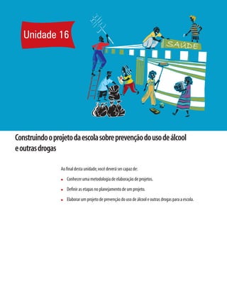 Unidade 16




Construindo o projeto da escola sobre prevenção do uso de álcool
e outras drogas

                 Ao ﬁnal desta unidade, você deverá ser capaz de:
                 n   Conhecer uma metodologia de elaboração de projetos.
                 n   Deﬁnir as etapas no planejamento de um projeto.
                 n   Elaborar um projeto de prevenção do uso de álcool e outras drogas para a escola.
 