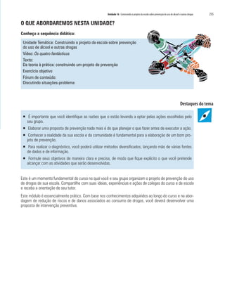 Unidade 16 Construindo o projeto da escola sobre prevenção do uso de álcool e outras drogas   255

O QUE ABORDAREMOS NESTA UNIDADE?
Conheça a sequência didática:

 Unidade Temática: Construindo o projeto da escola sobre prevenção
 do uso de álcool e outras drogas
 Vídeo: Os quatro fantásticos
 Texto:
 Da teoria à prática: construindo um projeto de prevenção
 Exercício objetivo
 Fórum de conteúdo:
 Discutindo situações-problema




 ƒ É importante que você identifique as razões que o estão levando a optar pelas ações escolhidas pelo
   seu grupo.
 ƒ Elaborar uma proposta de prevenção nada mais é do que planejar o que fazer antes de executar a ação.
 ƒ Conhecer a realidade da sua escola e da comunidade é fundamental para a elaboração de um bom pro-
   jeto de prevenção.
 ƒ Para realizar o diagnóstico, você poderá utilizar métodos diversificados, lançando mão de várias fontes
   de dados e de informação.
 ƒ Formule seus objetivos de maneira clara e precisa, de modo que fique explícito o que você pretende
   alcançar com as atividades que serão desenvolvidas.


Este é um momento fundamental do curso no qual você e seu grupo organizam o projeto de prevenção do uso
de drogas de sua escola. Compartilhe com suas ideias, experiências e ações de colegas do curso e da escola
e receba a orientação de seu tutor.
Este módulo é essencialmente prático. Com base nos conhecimentos adquiridos ao longo do curso e na abor-
dagem de redução de riscos e de danos associados ao consumo de drogas, você deverá desenvolver uma
proposta de intervenção preventiva.
 