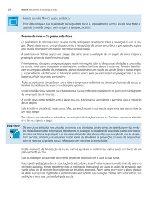 256   Módulo 4 Ações preventivas do uso de drogas na escola



        Assista ao vídeo 16 – Os quatro fantásticos
        Este vídeo reforça o que foi abordado ao longo deste curso e, especialmente, como a escola deve tratar a
        questão do uso de drogas: com coragem e sem preconceitos.

      Resumo do vídeo – Os quatro fantásticos
      Os professores de diferentes áreas de uma escola participaram de um curso sobre a prevenção do uso de dro-
      gas. Depois desse curso, uma professora sentiu a necessidade de colocar em prática o que aprendeu e, para
      isso, queria desenvolver um trabalho preventivo em sua escola.
      A professora de História propôs aos colegas das outras áreas a realização de um projeto de saúde integral e
      prevenção do uso de álcool e outras drogas.
      Primeiramente, ela sugeriu uma pesquisa para reunir informações sobre as drogas mais ofertadas e consumidas
      na escola, tendo como indicadores o absenteísmo, conflitos familiares, danos à saúde etc. Também identifica-
      riam as crenças e atitudes de professores, alunos e funcionários em relação ao uso de álcool e outras drogas.
      E, especialmente, identificariam as lideranças entre os alunos para que eles fossem os protagonistas e se sen-
      tissem acolhidos no projeto participativo.
      Todos os professores concordaram com a ideia e iam procurar a diretoria, os demais profissionais da escola, as
      famílias dos adolescentes e a comunidade para apoiá-los.
      Nesse episódio, ficou evidente que é fundamental que os professores considerem os jovens como integrantes
      de um projeto dessa natureza.
      A escola deve contar também com o apoio dos pais, funcionários, autoridades e parceiros para a realização
      desse projeto.
      Esta é a última unidade do nosso curso. Mas, para você e para a sua escola, esperamos que seja o início de
      um novo tempo!
      Reconhecemos, educador ou educadora, sua atenção e dedicação a este curso. Continue conosco na atividade
      e no texto proposto a seguir.

        Os exercícios realizados nas unidades anteriores e as atividades colaborativas de aprendizagem dos módu-
        los possibilitaram obter informações importantes de avaliação da realidade de sua escola quanto aos fatores
        de risco, os fatores de proteção e as principais demandas dos alunos sobre a prevenção do uso de drogas.
        Com certeza, também já acumularam muitas ideias de atividades de prevenção possíveis de desenvolver
        com os recursos da própria escola, reforçados com parcerias da comunidade.

      Neste momento de finalização do curso, vamos ajudá-los a sistematizar estas ações em torno de um
      planejamento escrito.
      Não se esqueçam de que este documento deverá ser debatido com o tutor da sua turma.
      Na proposta pedagógica desta capacitação de educadores, esse Projeto representa muito mais do que uma
      atividade avaliativa, sendo importante para a legitimação institucional de todas as ações de prevenção que
      vocês talvez até já estejam desenvolvendo por iniciativas pessoais. Assim como ocorre com o plano de aula,
      as ideias e propostas registradas e sistematizadas vão facilitar sua execução coletiva pelos educadores, sua
      avaliação e ainda sua continuidade pela escola.
 
