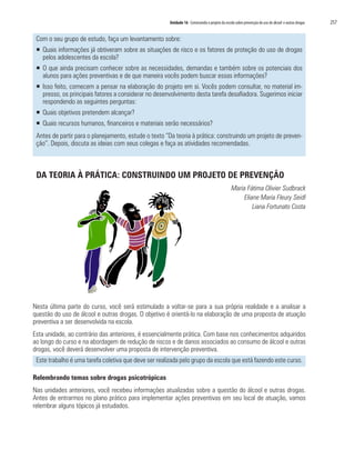Unidade 16 Construindo o projeto da escola sobre prevenção do uso de álcool e outras drogas   257

 Com o seu grupo de estudo, faça um levantamento sobre:
 ƒ Quais informações já obtiveram sobre as situações de risco e os fatores de proteção do uso de drogas
   pelos adolescentes da escola?
 ƒ O que ainda precisam conhecer sobre as necessidades, demandas e também sobre os potenciais dos
   alunos para ações preventivas e de que maneira vocês podem buscar essas informações?
 ƒ Isso feito, comecem a pensar na elaboração do projeto em si. Vocês podem consultar, no material im-
   presso, os principais fatores a considerar no desenvolvimento desta tarefa desafiadora. Sugerimos iniciar
   respondendo as seguintes perguntas:
 ƒ Quais objetivos pretendem alcançar?
 ƒ Quais recursos humanos, financeiros e materiais serão necessários?
 Antes de partir para o planejamento, estude o texto “Da teoria à prática: construindo um projeto de preven-
 ção”. Depois, discuta as ideias com seus colegas e faça as atividades recomendadas.



 DA TEORIA À PRÁTICA: CONSTRUINDO UM PROJETO DE PREVENÇÃO
                                                                                                Maria Fátima Olivier Sudbrack
                                                                                                     Eliane Maria Fleury Seidl
                                                                                                         Liana Fortunato Costa




Nesta última parte do curso, você será estimulado a voltar-se para a sua própria realidade e a analisar a
questão do uso de álcool e outras drogas. O objetivo é orientá-lo na elaboração de uma proposta de atuação
preventiva a ser desenvolvida na escola.
Esta unidade, ao contrário das anteriores, é essencialmente prática. Com base nos conhecimentos adquiridos
ao longo do curso e na abordagem de redução de riscos e de danos associados ao consumo de álcool e outras
drogas, você deverá desenvolver uma proposta de intervenção preventiva.
 Este trabalho é uma tarefa coletiva que deve ser realizada pelo grupo da escola que está fazendo este curso.

Relembrando temas sobre drogas psicotrópicas
Nas unidades anteriores, você recebeu informações atualizadas sobre a questão do álcool e outras drogas.
Antes de entrarmos no plano prático para implementar ações preventivas em seu local de atuação, vamos
relembrar alguns tópicos já estudados.
 