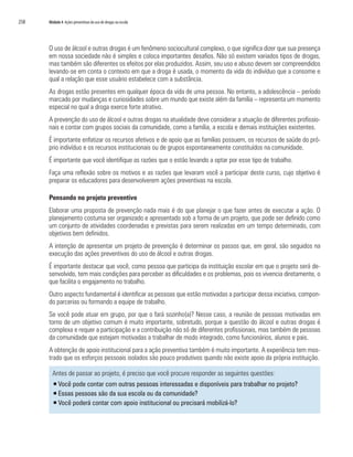 258   Módulo 4 Ações preventivas do uso de drogas na escola




      O uso de álcool e outras drogas é um fenômeno sociocultural complexo, o que significa dizer que sua presença
      em nossa sociedade não é simples e coloca importantes desafios. Não só existem variados tipos de drogas,
      mas também são diferentes os efeitos por elas produzidos. Assim, seu uso e abuso devem ser compreendidos
      levando-se em conta o contexto em que a droga é usada, o momento da vida do indivíduo que a consome e
      qual a relação que esse usuário estabelece com a substância.
      As drogas estão presentes em qualquer época da vida de uma pessoa. No entanto, a adolescência – período
      marcado por mudanças e curiosidades sobre um mundo que existe além da família – representa um momento
      especial no qual a droga exerce forte atrativo.
      A prevenção do uso de álcool e outras drogas na atualidade deve considerar a atuação de diferentes profissio-
      nais e contar com grupos sociais da comunidade, como a família, a escola e demais instituições existentes.
      É importante enfatizar os recursos afetivos e de apoio que as famílias possuem, os recursos de saúde do pró-
      prio indivíduo e os recursos institucionais ou de grupos espontaneamente constituídos na comunidade.
      É importante que você identifique as razões que o estão levando a optar por esse tipo de trabalho.
      Faça uma reflexão sobre os motivos e as razões que levaram você a participar deste curso, cujo objetivo é
      preparar os educadores para desenvolverem ações preventivas na escola.

      Pensando no projeto preventivo
      Elaborar uma proposta de prevenção nada mais é do que planejar o que fazer antes de executar a ação. O
      planejamento costuma ser organizado e apresentado sob a forma de um projeto, que pode ser definido como
      um conjunto de atividades coordenadas e previstas para serem realizadas em um tempo determinado, com
      objetivos bem definidos.
      A intenção de apresentar um projeto de prevenção é determinar os passos que, em geral, são seguidos na
      execução das ações preventivas do uso de álcool e outras drogas.
      É importante destacar que você, como pessoa que participa da instituição escolar em que o projeto será de-
      senvolvido, tem mais condições para perceber as dificuldades e os problemas, pois os vivencia diretamente, o
      que facilita o engajamento no trabalho.
      Outro aspecto fundamental é identificar as pessoas que estão motivadas a participar dessa iniciativa, compon-
      do parcerias ou formando a equipe de trabalho.
      Se você pode atuar em grupo, por que o fará sozinho(a)? Nesse caso, a reunião de pessoas motivadas em
      torno de um objetivo comum é muito importante, sobretudo, porque a questão do álcool e outras drogas é
      complexa e requer a participação e a contribuição não só de diferentes profissionais, mas também de pessoas
      da comunidade que estejam motivadas a trabalhar de modo integrado, como funcionários, alunos e pais.
      A obtenção de apoio institucional para a ação preventiva também é muito importante. A experiência tem mos-
      trado que os esforços pessoais isolados são pouco produtivos quando não existe apoio da própria instituição.

        Antes de passar ao projeto, é preciso que você procure responder as seguintes questões:
        ƒ Você pode contar com outras pessoas interessadas e disponíveis para trabalhar no projeto?
        ƒ Essas pessoas são da sua escola ou da comunidade?
        ƒ Você poderá contar com apoio institucional ou precisará mobilizá-lo?
 