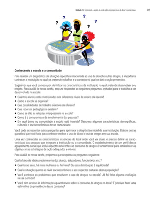 Unidade 16 Construindo o projeto da escola sobre prevenção do uso de álcool e outras drogas   259


                                           ?                      ?
                                     ?                                             ?
                                                                        ?




Conhecendo a escola e a comunidade
Para realizar um diagnóstico da situação específica relacionada ao uso de álcool e outras drogas, é importante
conhecer a instituição na qual se pretende trabalhar e o contexto no qual se dará a ação preventiva.
Sugerimos que você comece por identificar as características da instituição na qual pretende desenvolver seu
projeto. Para auxiliá-lo nessa tarefa, procure responder as seguintes perguntas, voltadas para o trabalho a ser
desenvolvido na escola:
ƒ   Quantos alunos estão matriculados nos diferentes níveis de ensino da escola?
ƒ   Como a escola se organiza?
ƒ   Que possibilidades de trabalho coletivo ela oferece?
ƒ   Que recursos pedagógicos existem?
ƒ   Como se dão as relações interpessoais na escola?
ƒ   Como é o compromisso de envolvimento das pessoas?
ƒ   Em qual bairro ou comunidade a escola está inserida? Descreva algumas características demográficas,
    culturais e socioeconômicas dessa comunidade.
Você pode acrescentar outras perguntas para aprimorar o diagnóstico inicial de sua instituição. Elabore outras
questões que você faria para conhecer melhor o uso de álcool e outras drogas em sua escola.
Uma vez conhecidas as características essenciais do local onde você vai atuar, é preciso definir as carac-
terísticas das pessoas que integram a instituição ou a comunidade. O estabelecimento de um perfil desse
agrupamento social que inclui aspectos referentes ao consumo de drogas é fundamental para estabelecer os
objetivos e as estratégias de ação adequados e viáveis.
Para auxiliá-lo nessa tarefa, propomos que responda as perguntas seguintes:
Qual a faixa de idade predominante dos alunos, educadores, funcionários etc.?
ƒ Quanto ao sexo, há mais mulheres ou homens? Ou essa distribuição é equilibrada?
ƒ Qual a situação quanto ao nível socioeconômico e aos aspectos culturais dessa população?
ƒ Você conhece os problemas que envolvem o uso de drogas na escola? Já foi feita alguma avaliação
  nesse sentido?
ƒ Você tem acesso às informações quantitativas sobre o consumo de drogas no local? É possível fazer uma
  estimativa da prevalência desse consumo?
 
