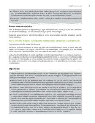 Unidade 1 A escola e o educando   27


 ƒ A diferença, então, entre a educação escolar e a educação que ocorre em diversos tempos e espaços
   está no caráter deliberativo e intencional da ação da escola. Enquanto a escola cumpre um programa
   formal de ensino, outras instituições cumprem seu papel educacional de maneira informal.
 ƒ Em síntese, a relação que existe entre a escola e a educação se manifesta na integração entre ensino e
   educação.


A escola e suas características
Além de distinções previstas na regulamentação legal, entendemos que a educação escolar tem característi-
cas bem definidas tanto por sua estrutura e organização quanto por sua função.
As escolas apresentam uma enorme diversidade de formas de organização, tamanho, localização e atendi-
mento aos alunos.

Você já ouviu falar de alguma escola que seja modelo para todo o seu estado ou para todo o país?
É bem provável que não, porque ela não existe.
Não existe, no Brasil, um modelo de escola que possa ser considerado como o melhor ou o mais adequado,
porque cada escola tem suas próprias características, suas necessidades, suas produções, suas dificuldades
e suas conquistas. Esse também deve ser o caso da escola em que você trabalha.
Existe uma infinidade de tipos de escola, espalhados por todos os pontos do País: há as escolas bem estrutura-
das e equipadas com diversos recursos pedagógicos, as bastante simples na sua estrutura e na disponibilidade
de recursos, as multisseriadas, as rurais, as dos grandes centros urbanos, as das periferias nas grandes cida-
des, as dos assentamentos rurais, as das comunidades indígenas, as de quilombos, de comunidades negras,
e muitas outras.


Importante

 Conhecer os recursos que existem na sua escola e na sua comunidade, que nem sempre estão tão explíci-
 tos ou tão disponíveis, pode ser útil e incorporado ao seu trabalho pedagógico. A utilização desses recursos
 pode ajudá-lo a melhorar seu trabalho.
 ƒ Desde o quadro de giz, que geralmente você tem na sala de aula, até um banco ou uma padaria que
   existem na cidade ou no bairro podem ser recursos importantes para o seu trabalho na escola. Você pode
   transformá-los em opções didáticas, ou seja, em estratégias que auxiliam o fazer pedagógico.
 ƒ O professor poderá enriquecer bastante seu trabalho se for capaz de reconhecer, procurar e receber a
   contribuição de todos os sujeitos e, principalmente, das instituições que, mesmo sem estarem direta-
   mente ligadas à escola ou ao sistema educacional, possam colaborar para o trabalho escolar.
 ƒ A escola é uma instituição com condições muito específicas, cujos objetivos principais levam em conta
   o conhecimento baseado nas ciências. Sabemos que, muitas vezes, ao priorizar o processo de produção
   científica, a escola acaba segmentando a ciência e a distanciando da realidade, bem como separando os
   fenômenos que acontecem na realidade em partes explicáveis por disciplinas escolares.
 ƒ A informação que circula na instituição educacional nem sempre consegue expressar todo o conhe-
   cimento produzido pelos meios científicos. É importante buscar a transformação das informações em
   conhecimentos e torná-las úteis não só para a resolução dos problemas e desafios do dia a dia, mas,
   principalmente, para que essa construção de conhecimentos desencadeie processos cognitivos, afetivos
   e sociais, muito mais complexos no desenvolvimento dos alunos e, também, do educador.
 