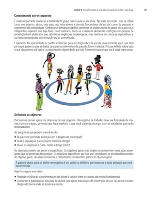 Unidade 16 Construindo o projeto da escola sobre prevenção do uso de álcool e outras drogas   261

Considerando outros aspectos
É muito importante conhecer a demanda do grupo com o qual se vai atuar. No caso da escola, isso se refere
tanto aos próprios alunos, aos pais, aos educadores e demais funcionários da escola, como às pessoas e
segmentos da comunidade. Conhecer a demanda significa conhecer as expectativas do grupo ou o que seus
integrantes esperam que seja feito. Caso contrário, corre-se o risco de despender esforços num projeto de
prevenção bem elaborado, que satisfaz as exigências do planejador, mas não leva em conta as expectativas e
as reais necessidades da instituição ou da comunidade.
Esperamos ter apresentado os pontos essenciais para um diagnóstico da escola, mas somente você, que dela
participa, poderá saber se todos os aspectos relevantes da questão foram tratados. Procure refletir sobre tudo
o que discutimos até agora, acrescentando algum dado que não foi mencionado e que você julga importante.




Definindo os objetivos
Precisamos pensar agora nos objetivos de sua proposta. Um objetivo de trabalho deve ser formulado de ma-
neira clara e precisa, de modo que fique explícito o que você pretende alcançar com as atividades que serão
desenvolvidas.
As perguntas que podem orientá-lo são:
ƒ O que você pretende alcançar com o projeto de prevenção?
ƒ Qual a população que o projeto pretende atingir?
ƒ Quais os objetivos a curto, médio e longo prazo?
Os objetivos podem ser gerais e específicos. Os objetivos gerais são amplos e representam uma ação abran-
gente que se pretende desenvolver. Os objetivos específicos, por sua vez, constituem-se em desdobramentos
do objetivo geral, são mais concretos e comumente representam partes do objetivo geral.
 A palavra-chave para se definir um objetivo é um verbo no infinitivo que expresse a ação principal que será
 desenvolvida.
Vejamos alguns exemplos:
ƒ Retardar o início da experimentação de álcool e tabaco entre os alunos do ensino fundamental.
ƒ Aumentar a participação dos pais de alunos nas ações educativas de prevenção do uso de álcool e outras
  drogas do bairro onde se localiza a escola.
 