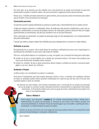 264   Módulo 4 Ações preventivas do uso de drogas na escola


      Por outro lado, se as pessoas que vão trabalhar com você pertencem ao quadro da instituição na qual será
      desenvolvido o projeto e recebem salário, não será necessário o pagamento direto dessas pessoas.
      Nesse caso, o trabalho prestado representa um gasto indireto, pois as pessoas serão remuneradas pelo salário
      que já recebem como funcionários da instituição.
      Construindo parcerias
      As parcerias ocorrem quando profissionais ou pessoas se juntam para o desenvolvimento de um projeto comum.
      A ideia que ampara a parceria é a colaboração mútua, de modo que cada parceiro complementa o outro com ex-
      periências, conhecimentos ou recursos de qualquer natureza. De modo geral, quando a parceria é feita com órgãos
      governamentais ou internacionais, são eles que contribuem com os recursos financeiros.
      Como você pode ver, desenvolver um projeto de prevenção exige um bom planejamento e um comprometimento
      das partes interessadas.
      É preciso que todas as etapas estejam bem definidas para que o planejamento se converta em ações efetivas.

      Definindo os prazos
      Na elaboração de um projeto, não se pode deixar de considerar a definição dos prazos com a organização e a
      distribuição das atividades no prazo para cada etapa do trabalho.
      Para isso, você poderá elaborar um cronograma, ou seja, um quadro com a previsão de tempo para cada etapa.
      ƒ Lembre-se de que a escola trabalha com a divisão por semestres letivos e há meses mais propícios que
        outros para desenvolver atividades dessa natureza.
      ƒ Lembre-se, também, de que as ações preventivas devem integrar o cotidiano da escola e o processo peda-
        gógico e, por isso, devem ser contínuas.

      Avaliando o Projeto
      A última etapa a ser considerada no projeto é a avaliação.
      Esse ponto é fundamental, pois todo projeto apresenta acertos e erros, e somente uma avaliação criteriosa
      de todas as atividades poderá indicar possíveis modificações em razão do que não deu certo e do que teve
      resultado positivo e deve ser mantido.

              No decorrer de cada módulo, você recebeu orientações para a construção de um projeto de prevenção
               do uso de drogas no contexto escolar, realizando encontros, levantamentos e organizando informações
                    importantes. Ao final deste módulo você, junto ao grupo da escola, sistematizará esse projeto com
                         vistas à sua implementação.

                                   Sobre o Módulo 5

                       Nesta edição, será oferecido o módulo 5. Um módulo essencialmente prático, voltado para a
                       implementação do projeto de prevenção no contexto de sua escola. Este módulo consiste num
                       tutorial disponibilizado no Ambiente Virtual de Aprendizagem que visa facilitar o aperfeiçoamento, a
                       socialização e a implementação de ações do projeto.

                   Lembre-se de que você conta com uma equipe de tutoria que poderá orientá-lo e acompanhá-lo neste
                   percurso de aprendizagens e produções colaborativas.

                    Bom trabalho!
 