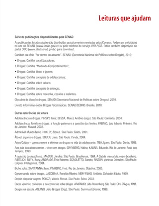 Leituras que ajudam

Série de publicações disponibilizadas pela SENAD
As publicações listadas abaixo são distribuídas gratuitamente e enviadas pelos Correios. Podem ser solicitadas
no site da SENAD (www.senad.gov.br) ou pelo telefone do serviço VIVA VOZ. Estão também disponíveis no
portal OBID (www.obid.senad.gov.br) para download.
Cartilhas da série “Por dentro do assunto”. SENAD (Secretaria Nacional de Políticas sobre Drogas), 2010:
• Drogas: Cartilha para Educadores;
• Drogas: Cartilha “Mudando Comportamentos”;
• Drogas: Cartilha álcool e jovens;
• Drogas: Cartilha para pais de adolescentes;
• Drogas: Cartilha sobre tabaco;
• Drogas: Cartilha para pais de crianças;
• Drogas: Cartilha sobre maconha, cocaína e inalantes.
Glossário de álcool e drogas. SENAD (Secretaria Nacional de Políticas sobre Drogas), 2010.
Livreto Informativo sobre Drogas Psicotrópicas. SENAD/CEBRID. Brasília, 2010.

Outras referências de leitura
Adolescência e drogas. PINSKY, Ilana; BESSA, Marco Antônio (orgs). São Paulo: Contexto, 2004.
Adolescência, família e drogas: a função paterna e a questão dos limites. FREITAS, Luiz Alberto Pinheiro. Rio
de Janeiro: Mauad, 2002.
Admirável Mundo Novo. HUXLEY, Aldous. São Paulo: Globo, 2001.
Álcool, cigarro e drogas. BOUER, Jairo. São Paulo: Panda, 2004.
Anjos Caídos – como prevenir e eliminar as drogas na vida do adolescente. TIBA, Içami. São Paulo: Gente, 1999.
Aos pais dos adolescentes - viver sem drogas. GRYNBERG, Halina; KALINA, Eduardo. Rio de Janeiro: Rosa dos
Tempos, 1999.
A questão do alcoolismo. MASUR, Jandira. São Paulo: Brasiliense, 1984. A Saúde mental do jovem brasileiro.
FLEITLICH- BILYK, Bacy; ANDRADE, Ênio Roberto; SCIVOLETTO, Sandra; PINZON, Vanessa Dentzien . São Paulo:
Edições Inteligentes, 2004.
Bicho solto. SANT’ANNA, Ivan; PINHEIRO, Fred. Rio de Janeiro: Objetiva, 2005.
Conversando sobre drogas. JACOBINA, Ronaldo Ribeiro; NERY FILHO, Antônio. Salvador: Edufa, 1999.
Depois daquela viagem. POLIZZI, Valéria Piassa. São Paulo: Ática, 2003.
Doces venenos: conversas e desconversas sobre drogas. ARATANGY, Lídia Rosemberg. São Paulo: Olho D’Água, 1991.
Drogas na escola. AQUINO, Júlio Groppa (Org.). São Paulo: Summus Editorial, 1998.
 