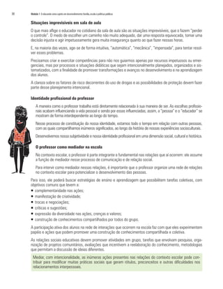 30   Módulo 1 O educando como sujeito em desenvolvimento: família, escola e políticas públicas


     Situações imprevisíveis em sala de aula
     O que mais aflige o educador no cotidiano da sala de aula são as situações imprevisíveis, que o fazem “perder
     o controle”. O medo de escolher um caminho não muito adequado, dar uma resposta equivocada, tomar uma
     decisão injusta e agir impetuosamente gera muita insegurança quanto ao que fazer nessas horas.
     E, na maioria das vezes, age-se de forma intuitiva, “automática”, “mecânica”, “impensada”, para tentar resol-
     ver esses problemas.
     Precisamos criar e exercitar competências para não nos guiarmos apenas por recursos impetuosos ou emer-
     genciais, mas por processos e situações didáticas que sejam intencionalmente planejados, organizados e sis-
     tematizados, com a finalidade de promover transformações e avanços no desenvolvimento e na aprendizagem
     dos alunos.
     A clareza sobre os fatores de risco decorrentes do uso de drogas e as possibilidades de proteção devem fazer
     parte desse planejamento intencional.

     Identidade profissional do professor
          A maneira como o professor trabalha está diretamente relacionada à sua maneira de ser. As escolhas profissio-
          nais acabam influenciando a vida pessoal e sendo por essas influenciadas; assim, a “pessoa” e o “educador” se
          mostram de forma interdependente ao longo do tempo.
          Nesse processo de constituição da nossa identidade, estamos todo o tempo em relação com outras pessoas,
          com as quais compartilhamos inúmeros significados, ao longo da história de nossas experiências socioculturais.
          Desenvolvemos nossa subjetividade e nossa identidade profissional em uma dimensão social, cultural e histórica.

          O professor como mediador na escola
          No contexto escolar, o professor é parte integrante e fundamental nas relações que aí ocorrem: ele assume
          a função de mediador nesse processo de comunicação e de relação social.
          Para intervir como mediador nessas relações, é importante que o professor organize uma rede de relações
          no contexto escolar para potencializar o desenvolvimento das pessoas.
     Para isso, ele poderá buscar estratégias de ensino e aprendizagem que possibilitem tarefas coletivas, com
     objetivos comuns que levem a:
     ƒ complementaridade nas ações;
     ƒ manifestação de criatividade;
     ƒ trocas e negociações;
     ƒ críticas e sugestões;
     ƒ expressão da diversidade nas ações, crenças e valores;
     ƒ construção de conhecimentos compartilhados por todos do grupo.
     A participação ativa dos alunos na rede de interações que ocorrem na escola faz com que eles experimentem
     papéis e ações que podem promover uma construção de conhecimentos compartilhada e coletiva.
     As relações sociais educativas devem promover atividades em grupo, tarefas que envolvam pesquisa, orga-
     nização de projetos comunitários, avaliações que incentivem a reelaboração do conhecimento, metodologias
     que permitam a discussão de ideias diferentes.
       Mediar, com intencionalidade, as inúmeras ações presentes nas relações do contexto escolar pode con-
       tribuir para modificar muitas práticas sociais que geram rótulos, preconceitos e outras dificuldades nos
       relacionamentos interpessoais.
 