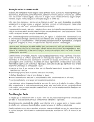 Unidade 1 A escola e o educando   31

As relações sociais no contexto escolar
Na escola, há exemplos de muitas relações sociais: professor-alunos, aluno-aluno, professor-professor, pro-
fessor-direção, direção-alunos, alunos-funcionários, professor-funcionários, direção-funcionários etc. E a forma
como elas ocorrem vai dando origem a vários tipos de relações sociais: relações amistosas, relações comple-
mentares, relações íntimas, relações de dominação, relações de conflito etc.
Entre esses tipos, chamamos a atenção para as “relações de poder”, que podem desequilibrar uma situação,
principalmente se uma das pessoas se julga mais importante, com mais conhecimento ou com mais prestígio
que a outra e usa esse “poder” para controlar ou direcionar a relação.
Esse desequilíbrio, quando caracteriza a relação professor-aluno, pode interferir na aprendizagem e compro-
metê-la. O professor deve ficar atento para a ocorrência das relações de poder e suas consequências, a fim de
modificá-las e provocar novas condições de aprendizagem.
Outra característica presente nas relações educativas, em especial na professor-aluno, é a existência ou não
de uma relação de confiança. Essa relação deve ser entendida como uma qualidade do relacionamento entre
as pessoas, que vai sendo trabalhada e construída para que elas conquistem um objetivo comum. Esse tipo de
relação pode ser o ponto de partida para o sucesso dos processos de ensino e aprendizagem.

 Quantas vezes um aluno vai procurá-lo pedindo ajuda para realizar uma tarefa que nem sempre está rela-
 cionada à sua disciplina? Ou vai chamá-lo para interferir em uma discussão com um colega sobre um tema
 qualquer do cotidiano? Ou vai lhe mostrar, inseguro, as respostas de algum exercício e você o incentiva,
 validando suas tentativas?
Existem inúmeras oportunidades, mediante situações pedagógicas diversas, em que o professor pode desen-
cadear uma relação de confiança: expressando seu interesse pelas iniciativas e comportamentos do aluno,
atendendo-o de forma atenciosa, reconhecendo e validando seu esforço, acompanhando seu processo de
aprendizagem quando perceber suas dificuldades em realizar alguma tarefa, sem desqualificar suas dúvidas,
mostrando-se disponível para acolher suas inquietações. Veja outras atitudes que o professor pode ter para
desenvolver uma relação de confiança com o aluno:
ƒ procurar, ao longo do ano, mostrar ao aluno que está disponível para ensiná-lo, acompanhá-lo nas dúvidas,
   incentivando-o a avançar;
ƒ valorizar os progressos do aluno e animá-lo nas suas dificuldades;
ƒ não fazer distinção nem tratar de forma desigual os alunos;
ƒ mostrar o caminho mais adequado às possibilidades do aluno, sem desmerecer suas tentativas;
ƒ incentivar os trabalhos em grupos e valorizar as iniciativas coletivas.
Essas e inúmeras outras situações podem iniciar processos de construção de relações de confiança. Muitas
delas, provavelmente, já estão presentes nas suas ações. Mas, quando elas ocorrem, geralmente são de
modo intuitivo, sem que prestemos muita atenção à forma como torná-las ações preventivas, planejadas com
intencionalidade e reflexão.

Considerações finais
As relações que se estabelecem entre os alunos e entre eles e o professor devem promover condições para
que todos os envolvidos construam novos conhecimentos, habilidades e significados.
No contexto escolar, a qualidade das relações pode influenciar tanto no sucesso quanto no fracasso escolar.
As relações entre professor e alunos são a base para a organização do trabalho em sala de aula.
Convém que todos os educadores percebam seu papel e sua responsabilidade nas relações que estabelecem
na escola e consigam, pela mudança da qualidade dessas relações, promover uma cultura de sucesso no seu
trabalho.
 