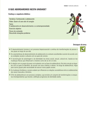 Unidade 2 Conhecendo o adolescente   35

O QUE ABORDAREMOS NESTA UNIDADE?

Conheça a sequência didática:

 Temática: Conhecendo o adolescente
 Vídeo: Quem vê cara não vê coração
 Texto:
 O adolescente em desenvolvimento e a contemporaneidade
 Exercício objetivo
 Fórum de conteúdo:
 Discutindo situações-problema




 ƒ O desenvolvimento humano é um processo biopsicossocial e contínuo de transformações da pessoa e
   seu grupo ao longo de sua vida.
 ƒ As características do desenvolvimento do adolescente no contexto sociofamiliar ocorrem de acordo com
   as condições sociais e culturais com as quais ele convive.
 ƒ A reconstrução da autoimagem e da identidade nas áreas social, sexual, cultural etc. baseia-se nas
   mudanças físicas que influenciam a maneira como ele se vê e é visto.
 ƒ A relação com os grupos de pares vai mudando com as fases da adolescência. No início vincula-se àque-
   les com os quais se identifica, de acordo com seus critérios e valores. Ao longo da adolescência, migra
   para outros grupos pela necessidade de exercer novos papéis sociais.
 ƒ As mudanças familiares e sociais acabam por influenciar as relações socioafetivas entre os adolescentes
   dos sexos masculino e feminino.
 ƒ O fim da adolescência é um processo complexo, que envolve um conjunto de transformações e conquis-
   tas interdependentes que levarão a definição progressiva da identidade adulta.
 