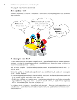 38   Módulo 1 O educando como sujeito em desenvolvimento: família, escola e políticas públicas


     Uma pergunta frequente entre educadores é:

     Quem é o adolescente?
     O primeiro pensamento que nos vem à mente sobre o adolescente quase sempre é pejorativo. Isso se confirma
     pelas expressões:



                                                                        Adolecescente é aquele ser grande
                  Adolecescente                                                 demais para ser criança e
                   é aborrecente.                                       pequeno demais para ser adulto
                                                                                                            É consumista; ...
                                                                                                              é imediatista; ...
                                                                                                                é inseguro; ...
                                                                                                                  é irresponsável




     De onde surgiram essas ideias?
     As ideias acima expressam mitos que se tornaram comuns e generalizados em razão das imagens de irrespon-
     sabilidade, intransigência, instabilidade emocional, imprevisibilidade etc., observadas apenas em determina-
     dos ambientes socioeconômicos e culturais.
     Mas, em outros contextos, a adolescência é marcada pelo trabalho, disciplina e responsabilidade ante o sus-
     tento da família.
     Percebemos que hoje há diversidade de experiências na fase da adolescência, de acordo com as condições
     sociais e culturais existentes:
     ƒ O contexto socioeconômico influencia comportamentos, expectativas de futuro, exigências sociais e formas
       de participação culturais seja na área urbana seja na rural.
     ƒ Também têm influência nos comportamentos e expectativas as experiências com famílias estruturadas
       segundo diferentes configurações sociais e sexuais, em zonas de violência, no seio de minorias religiosas e
       étnicas, como entre indígenas, migrantes estrangeiros etc.
     Em cada um desses contextos, a adolescência está associada a diferentes condições de inserção ou
     exclusão social e guarda diferentes formas de ser e estar no mundo, que devem ser identificadas e com-
     preendidas por nós.
 