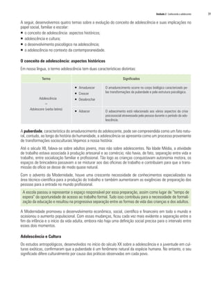 Unidade 2 Conhecendo o adolescente   39

A seguir, desenvolvemos quatro temas sobre a evolução do conceito de adolescência e suas implicações no
papel social, familiar e escolar:
ƒ o conceito de adolescência: aspectos históricos;
ƒ adolescência e cultura;
ƒ o desenvolvimento psicológico na adolescência;
ƒ a adolescência no contexto da contemporaneidade.

O conceito de adolescência: aspectos históricos
Em nossa língua, o termo adolescência tem duas características distintas:

               Termo                                               Significados

                                  ƒ Amadurecer        O amadurecimento ocorre no corpo biológico caracterizado pe-
                                  ƒ Crescer           las transformações da puberdade e pela estrutura psicológica.
            Adolescência          ƒ Desabrochar
                =
      Adolescere (verbo latino)
                                  ƒ Adoecer           O adoecimento está relacionado aos vários aspectos da crise
                                                      psicossocial atravessada pela pessoa durante o período da ado-
                                                      lescência.


A puberdade, característica do amadurecimento do adolescente, pode ser compreendida como um fato natu-
ral, contudo, ao longo da história da humanidade, a adolescência se apresenta como um processo proveniente
de transformações socioculturais.Vejamos a nossa história:
Até o século XII, falava-se sobre adultos jovens, mas não sobre adolescentes. Na Idade Média, a atividade
de trabalho estava associada à produção artesanal e ao comércio; não havia, de fato, separação entre vida e
trabalho, entre socialização familiar e profissional. Tão logo as crianças conquistavam autonomia motora, os
espaços de brincadeira passavam a se misturar aos das oficinas de trabalho e contribuíam para que a trans-
missão do ofício se desse de modo quase natural.
Com o advento da Modernidade, houve uma crescente necessidade de conhecimentos especializados na
área técnico-científica para a produção do trabalho e também aumentaram as exigências de preparação das
pessoas para a entrada no mundo profissional.
 A escola passou a representar o espaço responsável por essa preparação, assim como lugar de “tempo de
 espera” da oportunidade de acesso ao trabalho formal. Tudo isso contribuiu para a necessidade de formali-
 zação da educação e resultou na progressiva separação entre as formas de vida das crianças e dos adultos.

A Modernidade promoveu o desenvolvimento econômico, social, científico e financeiro em todo o mundo e
ocasionou o aumento populacional. Com essas mudanças, ficou cada vez mais evidente a separação entre o
fim da infância e o início da vida adulta, embora não haja uma definição social precisa para o intervalo entre
esses dois momentos.

Adolescência e Cultura
Os estudos antropológicos, desenvolvidos no início do século XX sobre a adolescência e a juventude em cul-
turas exóticas, confirmaram que a puberdade é um fenômeno natural da espécie humana. No entanto, o seu
significado difere culturalmente por causa das práticas observadas em cada povo.
 