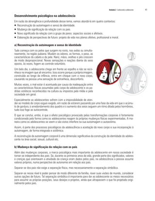 Unidade 2 Conhecendo o adolescente   41

Desenvolvimento psicológico na adolescência
Em razão da abrangência e profundidade desse tema, vamos abordá-lo em quatro contextos:
ƒ Reconstrução da autoimagem e senso de identidade.
ƒ Mudança de significação da relação com os pais.
ƒ Novo significado da relação com o grupo de pares: aspectos sociais e afetivos.
ƒ Elaboração de perspectivas de futuro: projeto de vida nos planos afetivo, profissional e moral.

a) Reconstrução da autoimagem e senso de identidade
Tudo começa com os pelos que surgem no rosto, nas axilas ou simulta-
neamente, na região pubiana. Mudam os odores, as formas, o peso, as
características do cabelo e da pele. Nariz, mãos, orelhas e pés crescem
de modo desproporcional. Novas sensações e reações diante do sexo
oposto, às vezes, fogem ao controle voluntário.
Um belo dia, o adolescente chega em frente ao espelho e não se reco-
nhece na imagem que ali encontra. Isso ocorre porque a própria imagem,
construída ao longo da infância, entra em choque com o novo corpo,
causando na pessoa uma sensação de estranheza, desconforto.
Muitas vezes, o mal-estar é acentuado por causa da inadequação entre
as características físicas assumidas pelo corpo do adolescente e os pa-
drões estéticos reconhecidos na cultura ou impostos pela mídia e pela
sociedade em geral.
Especialmente as adolescentes sofrem com a impossibilidade de aten-
der ao modelo de corpo esguio exigido, em razão de estarem passando por uma fase da vida em que o acúmu-
lo de gordura, o arredondamento dos quadris e o aumento dos seios seguem um ritmo ditado pelos hormônios,
tudo isso foge ao autocontrole.
O que se conclui, então, é que o efeito psicológico provocado pelas transformações corporais é fortemente
condicionado pela forma como os adolescentes reagem às próprias mudanças físicas experimentadas. A ma-
neira como os adolescentes se veem e são vistos interfere na sua autoimagem e autoestima.
Assim, é parte dos processos psicológicos da adolescência a aceitação do novo corpo e sua incorporação à
autoimagem, de forma integrada e sistêmica.
A reconstrução da autoimagem corporal é uma dimensão significativa da construção da identidade do adoles-
cente na área social, sexual, cultural etc.

b) Mudança de significação da relação com os pais
Além das mudanças corporais, a marca psicológica mais importante do adolescente em nossa sociedade é
tornar-se independente dos pais. Se, durante os primeiros anos da vida, grande parte dos significados, valores
e crenças que orientavam a atividade da criança eram dados pelos pais, na adolescência a pessoa assume
valores próprios, numa perspectiva de autonomia em relação aos pais.
Separar-se dos pais não exige a separação física, mas necessariamente a separação simbólica.
Separar-se nesse nível é poder pensar de modo diferente da família, rever suas visões de mundo, considerar
outras opções de futuro. Tal separação simbólica é importante para dar ao adolescente os meios necessários
para assumir as próprias posições, seus desejos e projetos, ainda que ultrapassem o que foi projetado origi-
nalmente pelos pais.
 