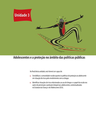 46   Módulo 1 O educando como sujeito em desenvolvimento: família, escola e políticas públicas




        Unidade 3




     Adolescentes e a proteção no âmbito das políticas públicas


                                              Ao ﬁnal desta unidade, você deverá ser capaz de:
                                              n      Sensibilizar a comunidade escolar quanto às políticas de proteção ao adolescente
                                                     em situação do risco pelo envolvimento com as drogas.
                                              n      Identiﬁcar situações de risco relacionadas ao uso de drogas e o papel da escola nas
                                                     ações de prevenção e proteção integral aos adolescentes, contextualizadas
                                                     no Estatuto da Criança e do Adolescente (ECA).
 