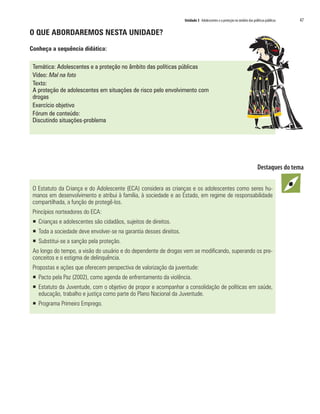 Unidade 3 Adolescentes e a proteção no âmbito das políticas públicas   47

O QUE ABORDAREMOS NESTA UNIDADE?

Conheça a sequência didática:

 Temática: Adolescentes e a proteção no âmbito das políticas públicas
 Vídeo: Mal na foto
 Texto:
 A proteção de adolescentes em situações de risco pelo envolvimento com
 drogas
 Exercício objetivo
 Fórum de conteúdo:
 Discutindo situações-problema




 O Estatuto da Criança e do Adolescente (ECA) considera as crianças e os adolescentes como seres hu-
 manos em desenvolvimento e atribui à família, à sociedade e ao Estado, em regime de responsabilidade
 compartilhada, a função de protegê-los.
 Princípios norteadores do ECA:
 ƒ Crianças e adolescentes são cidadãos, sujeitos de direitos.
 ƒ Toda a sociedade deve envolver-se na garantia desses direitos.
 ƒ Substitui-se a sanção pela proteção.
 Ao longo do tempo, a visão do usuário e do dependente de drogas vem se modificando, superando os pre-
 conceitos e o estigma de delinquência.
 Propostas e ações que oferecem perspectiva de valorização da juventude:
 ƒ Pacto pela Paz (2002), como agenda de enfrentamento da violência.
 ƒ Estatuto da Juventude, com o objetivo de propor e acompanhar a consolidação de políticas em saúde,
   educação, trabalho e justiça como parte do Plano Nacional da Juventude.
 ƒ Programa Primeiro Emprego.
 