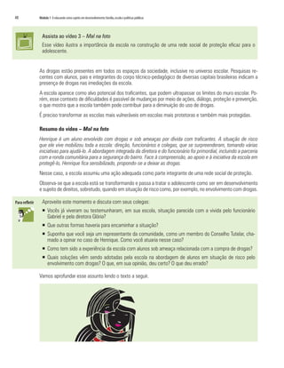 48   Módulo 1 O educando como sujeito em desenvolvimento: família, escola e políticas públicas




       Assista ao vídeo 3 – Mal na foto
       Esse vídeo ilustra a importância da escola na construção de uma rede social de proteção eficaz para o
       adolescente.


     As drogas estão presentes em todos os espaços da sociedade, inclusive no universo escolar. Pesquisas re-
     centes com alunos, pais e integrantes do corpo técnico-pedagógico de diversas capitais brasileiras indicam a
     presença de drogas nas imediações da escola.
     A escola aparece como alvo potencial dos traficantes, que podem ultrapassar os limites do muro escolar. Po-
     rém, esse contexto de dificuldades é passível de mudanças por meio de ações, diálogo, proteção e prevenção,
     o que mostra que a escola também pode contribuir para a diminuição do uso de drogas.
     É preciso transformar as escolas mais vulneráveis em escolas mais protetoras e também mais protegidas.

     Resumo do vídeo – Mal na foto
     Henrique é um aluno envolvido com drogas e sob ameaças por dívida com traficantes. A situação de risco
     que ele vive mobilizou toda a escola: direção, funcionários e colegas, que se surpreenderam, tomando várias
     iniciativas para ajudá-lo. A abordagem integrada da diretora e do funcionário foi primordial, incluindo a parceria
     com a ronda comunitária para a segurança do bairro. Face à compreensão, ao apoio e à iniciativa da escola em
     protegê-lo, Henrique fica sensibilizado, propondo-se a deixar as drogas.
     Nesse caso, a escola assumiu uma ação adequada como parte integrante de uma rede social de proteção.
     Observa-se que a escola está se transformando e passa a tratar o adolescente como ser em desenvolvimento
     e sujeito de direitos, sobretudo, quando em situação de risco como, por exemplo, no envolvimento com drogas.

       Aproveite este momento e discuta com seus colegas:
       ƒ Vocês já viveram ou testemunharam, em sua escola, situação parecida com a vivida pelo funcionário
         Gabriel e pela diretora Glória?
       ƒ Que outras formas haveria para encaminhar a situação?
       ƒ Suponha que você seja um representante da comunidade, como um membro do Conselho Tutelar, cha-
         mado a opinar no caso de Henrique. Como você atuaria nesse caso?
       ƒ Como tem sido a experiência da escola com alunos sob ameaça relacionada com a compra de drogas?
       ƒ Quais soluções vêm sendo adotadas pela escola na abordagem de alunos em situação de risco pelo
         envolvimento com drogas? O que, em sua opinião, deu certo? O que deu errado?

     Vamos aprofundar esse assunto lendo o texto a seguir.
 