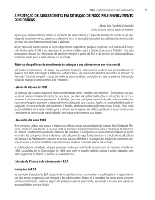 Unidade 3 Adolescentes e a proteção no âmbito das políticas públicas   49

A PROTEÇÃO DE ADOLESCENTES EM SITUAÇÃO DE RISCO PELO ENVOLVIMENTO
COM DROGAS
                                                                              Maria Inês Gandolfo Conceição
                                                                       Maria Cláudia Santos Lopes de Oliveira
Agora que compreendemos melhor os conceitos de adolescência e o papel da família e da escola nesse pro-
cesso de desenvolvimento, passemos a discutir o tema da proteção necessária aos adolescentes em situação
de risco pelo envolvimento com drogas e violência.
Nosso objetivo é contextualizar as ações de proteção nas políticas públicas, expressas no Estatuto da Criança
e do Adolescente (ECA) e nas diretrizes do governo brasileiro para a Saúde, Educação e Trabalho. Para isso
procuramos discutir os referenciais da proteção integral, a partir do ECA e da revisão de políticas públicas
brasileiras atuais para a adolescência e a juventude.

Histórico das políticas de atendimento às crianças e aos adolescentes em risco social
Até muito recentemente, não havia, na legislação brasileira, instrumentos jurídicos que apresentassem os
deveres do Estado em relação à infância e à adolescência. Os poucos documentos existentes se focavam na
chamada “situação irregular”, casos de violência, risco ou abuso, condições em que se passava da situação
social de crianças e adolescentes à de “menores”.

n   Antes da década de 1980
As crianças das classes populares eram representadas como “bandidos em potencial”. Considerava-se que,
se essas crianças fossem afastadas de seus lares, por meio da institucionalização, as situações de risco as-
sociadas à pobreza seriam prevenidas. As famílias, por suas condições precárias de vida, eram consideradas
incompetentes para promover o desenvolvimento adequado das crianças. Assim, a responsabilidade pela si-
tuação de risco era atribuída exclusivamente à família, abertamente desqualificada em sua função. Hoje, essa
responsabilidade se amplia também para o sistema social vigente. As políticas públicas no setor limitavam-se
a combater os sintomas da marginalidade, sem atacar propriamente suas bases.

n   No início dos anos 1980
O instrumento jurídico que passou a inspirar as práticas sociais na abordagem da questão foi o Código de Me-
nores, criado em outubro de 1979, cujo texto se orientava, fundamentalmente, para a integração sociofamiliar
do “menor”, modificando a visão do problema. Na realidade, o Código trouxe poucas transformações às ações
correntes. As principais críticas a ele feitas, pelos documentos que fundamentaram a criação do atual Estatuto
da Criança e do Adolescente, centram-se no seu caráter arbitrário e na adoção das noções de menor em situ-
ação irregular e de periculosidade, o que legitimava qualquer mandado judicial de reclusão.
A mobilização da sociedade civil para promover mudanças na linha de atuação com os menores, iniciada em
1980, consolidou-se na Constituição de 1988, que prevê e propõe políticas sociais e ações especiais com
vistas à garantia de direitos à infância e à adolescência.

Estatuto da Criança e do Adolescente – ECA

Inovações do ECA
As principais inovações do ECA do ponto de vista jurídico foram os avanços na explicitação e na regulamenta-
ção dos direitos e garantias das crianças e dos adolescentes. Passa-se a considerá-los como seres humanos
em desenvolvimento, portanto, dignos de proteção especial pela família, sociedade e Estado, em regime de
responsabilidade compartilhada.
 