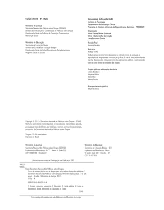 Equipe editorial – 5ª edição                                                          Universidade de Brasília (UnB)
                                                                                               Instituto de Psicologia
                                                                                               Departamento de Psicologia Clínica
         Ministério da Justiça
                                                                                               Programa de Estudos e Atenção às Dependências Químicas – PRODEQUI
         Secretaria Nacional de Políticas sobre Drogas (SENAD)
         Diretoria de Articulação e Coordenação de Políticas sobre Drogas                      Organização
         Coordenação Geral de Políticas de Prevenção, Tratamento e                             Maria Fátima Olivier Sudbrack
         Reinserção Social                                                                     Maria Inês Gandolfo Conceição
                                                                                               Liana Fortunato Costa
         Ministério da Educação                                                                Revisão final
         Secretaria de Educação Básica                                                         Rossana Beraldo
         Diretoria de Currículos e Educação Integral
         Coordenação Geral de Ações Educacionais Complementares                                Ilustração
         Programa Saúde na Escola                                                              Rodrigo Mafra
                                                                                               As ilustrações do livro foram baseadas no método misto de produção e
                                                                                               reprodução de xilogravura e computação gráfica. A cor da tinta predominante
                                                                                               é preta, dispensando o traço contorno dos elementos gráficos e contrastando
                                                                                               com as cores fortes e saturadas das roupas.


                                                                                               Projeto gráfico e editoração eletrônica
                                                                                               Letícia Brasileiro
                                                                                               Maylena Clécia
                                                                                               Didier Max
                                                                                               Marina Rocha


                                                                                               Acompanhamento gráfico
                                                                                               Maylena Clécia




         Copyright © 2012 – Secretaria Nacional de Políticas sobre Drogas – SENAD
         Nenhuma parte deste material poderá ser reproduzida, transmitida e gravada,
         por qualquer meio eletrônico, por fotocópia e outros, sem a prévia autorização,
         por escrito, da Secretaria Nacional de Políticas sobre Drogas.

         Tiragem: 73.000 exemplares
         Impresso no Brasil



         Ministério da Justiça                                                             Ministério da Educação
         Secretaria Nacional de Políticas sobre Drogas (SENAD)                             Secretaria de Educação Básica - SEB
         Esplanada dos Ministérios - Bl “T” - Anexo II - Sala 205                          Esplanada dos Ministérios - Bloco L
         CEP: 70064-900 - Brasília/DF                                                      5º andar - Sala 500 – Brasília – DF
                                                                                           CEP: 70.047-900

                  Dados Internacionais de Catalogação na Publicação (CIP)

362.29
B823c
         Brasil. Secretaria Nacional de Políticas sobre Drogas.
            Curso de prevenção do uso de drogas para educadores de escolas públicas /
            Secretaria Nacional de Políticas sobre Drogas, Ministério da Educação. – 5. ed.,
            atual. – Brasília : Ministério da Justiça, 2012.
            272 p. : il.
            ISBN 978-85-85820-24-4
            1. Drogas, consumo, prevenção. 2. Educador. 3. Escola pública. 4. Ensino a
            distância. I. Brasil. Ministério da Educação. II. Título.
                                                                                 CDD

                Ficha catalográfica elaborada pela Biblioteca do Ministério da Justiça
 
