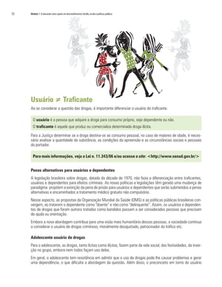 52   Módulo 1 O educando como sujeito em desenvolvimento: família, escola e políticas públicas




     Usuário ≠ Traficante
     Ao se considerar a questão das drogas, é importante diferenciar o usuário do traficante.

       O usuário é a pessoa que adquire a droga para consumo próprio, seja dependente ou não.
       O traficante é aquele que produz ou comercializa determinada droga ilícita.

     Para a Justiça determinar se a droga destina-se ao consumo pessoal, no caso de maiores de idade, é neces-
     sário analisar a quantidade da substância, as condições da apreensão e as circunstâncias sociais e pessoais
     do portador.

       Para mais informações, veja a Lei n. 11.343/06 e/ou acesse o site: <http://www.senad.gov.br/>


     Penas alternativas para usuários e dependentes
     A legislação brasileira sobre drogas, datada da década de 1970, não fazia a diferenciação entre traficantes,
     usuários e dependentes para efeitos criminais. As novas políticas e legislações têm gerado uma mudança de
     paradigma: propõem a extinção da pena de prisão para usuários e dependentes que serão submetidos a penas
     alternativas e encaminhados a tratamento médico gratuito não compulsório.
     Nesse aspecto, as propostas da Organização Mundial da Saúde (OMS) e as políticas públicas brasileiras con-
     vergem, ao tratarem o dependente como “doente” e não como “delinquente”. Assim, os usuários e dependen-
     tes de drogas que foram outrora tratados como bandidos passam a ser considerados pessoas que precisam
     de ajuda ou orientação.
     Embora a nova abordagem contribua para uma visão mais humanitária dessas pessoas, a sociedade continua
     a considerar o usuário de drogas criminoso, moralmente desajustado, patrocinador do tráfico etc.

     Adolescente usuário de drogas
     Para o adolescente, as drogas, tanto lícitas como ilícitas, fazem parte da vida social, das festividades, da inser-
     ção no grupo, embora nem todos façam uso delas.
     Em geral, o adolescente tem resistência em admitir que o uso de drogas pode lhe causar problemas e gerar
     uma dependência, o que dificulta a abordagem da questão. Além disso, o preconceito em torno do usuário
 