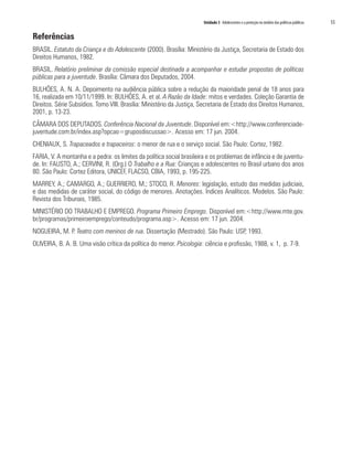 Unidade 3 Adolescentes e a proteção no âmbito das políticas públicas   55

Referências
BRASIL. Estatuto da Criança e do Adolescente (2000). Brasília: Ministério da Justiça, Secretaria de Estado dos
Direitos Humanos, 1982.
BRASIL. Relatório preliminar da comissão especial destinada a acompanhar e estudar propostas de políticas
públicas para a juventude. Brasília: Câmara dos Deputados, 2004.
BULHÕES, A. N. A. Depoimento na audiência pública sobre a redução da maioridade penal de 18 anos para
16, realizada em 10/11/1999. In: BULHÕES, A. et al. A Razão da Idade: mitos e verdades. Coleção Garantia de
Direitos. Série Subsídios. Tomo VIII. Brasília: Ministério da Justiça, Secretaria de Estado dos Direitos Humanos,
2001, p. 13-23.
CÂMARA DOS DEPUTADOS. Conferência Nacional da Juventude. Disponível em:<http://www.conferenciade-
juventude.com.br/index.asp?opcao=gruposdiscussao>. Acesso em: 17 jun. 2004.
CHENIAUX, S. Trapaceados e trapaceiros: o menor de rua e o serviço social. São Paulo: Cortez, 1982.
FARIA, V. A montanha e a pedra: os limites da política social brasileira e os problemas de infância e de juventu-
de. In: FAUSTO, A.; CERVINI, R. (Org.) O Trabalho e a Rua: Crianças e adolescentes no Brasil urbano dos anos
80. São Paulo: Cortez Editora, UNICEF, FLACSO, CBIA, 1993, p. 195-225.
MARREY, A.; CAMARGO, A.; GUERRIERO, M.; STOCO, R. Menores: legislação, estudo das medidas judiciais,
e das medidas de caráter social, do código de menores. Anotações. Índices Analíticos. Modelos. São Paulo:
Revista dos Tribunais, 1985.
MINISTÉRIO DO TRABALHO E EMPREGO. Programa Primeiro Emprego. Disponível em:<http://www.mte.gov.
br/programas/primeiroemprego/conteudo/programa.asp>. Acesso em: 17 jun. 2004.
NOGUEIRA, M. P. Teatro com meninos de rua. Dissertação (Mestrado). São Paulo: USP, 1993.
OLIVEIRA, B. A. B. Uma visão crítica da política do menor. Psicologia: ciência e profissão, 1988, v. 1, p. 7-9.
 