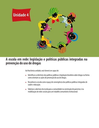 56     Módulo 1 O educando como sujeito em desenvolvimento: família, escola e políticas públicas




      Unidade 4




 A escola em rede: legislação e políticas públicas integradas na
 prevenção do uso de drogas
                                   Ao ﬁnal desta unidade, você deverá ser capaz de:
                                   n     Identiﬁcar as diretrizes das políticas públicas e legislação brasileira sobre drogas na forma
                                         como orientam as ações de prevenção do uso de drogas.
                                   n     Reconhecer a escola como espaço de convergência das políticas públicas integradas de
                                         saúde e educação.
                                   n     Valorizar a abertura da escola para a comunidade na construção de parcerias e na
                                         mobilização de redes sociais para um trabalho comunitário institucional.
 