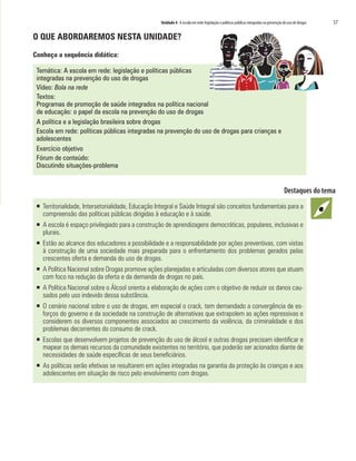 Unidade 4 A escola em rede: legislação e políticas públicas integradas na prevenção do uso de drogas   57

O QUE ABORDAREMOS NESTA UNIDADE?

Conheça a sequência didática:

 Temática: A escola em rede: legislação e políticas públicas
 integradas na prevenção do uso de drogas
 Vídeo: Bola na rede
 Textos:
 Programas de promoção de saúde integrados na política nacional
 de educação: o papel da escola na prevenção do uso de drogas
 A política e a legislação brasileira sobre drogas
 Escola em rede: políticas públicas integradas na prevenção do uso de drogas para crianças e
 adolescentes
 Exercício objetivo
 Fórum de conteúdo:
 Discutindo situações-problema




 ƒ Territorialidade, Intersetorialidade, Educação Integral e Saúde Integral são conceitos fundamentais para a
   compreensão das políticas públicas dirigidas à educação e à saúde.
 ƒ A escola é espaço privilegiado para a construção de aprendizagens democráticas, populares, inclusivas e
   plurais.
 ƒ Estão ao alcance dos educadores a possibilidade e a responsabilidade por ações preventivas, com vistas
   à construção de uma sociedade mais preparada para o enfrentamento dos problemas gerados pelas
   crescentes oferta e demanda do uso de drogas.
 ƒ A Política Nacional sobre Drogas promove ações planejadas e articuladas com diversos atores que atuam
   com foco na redução da oferta e da demanda de drogas no país.
 ƒ A Política Nacional sobre o Álcool orienta a elaboração de ações com o objetivo de reduzir os danos cau-
   sados pelo uso indevido dessa substância.
 ƒ O cenário nacional sobre o uso de drogas, em especial o crack, tem demandado a convergência de es-
   forços do governo e da sociedade na construção de alternativas que extrapolem as ações repressivas e
   considerem os diversos componentes associados ao crescimento da violência, da criminalidade e dos
   problemas decorrentes do consumo de crack.
 ƒ Escolas que desenvolvem projetos de prevenção do uso de álcool e outras drogas precisam identificar e
   mapear os demais recursos da comunidade existentes no território, que poderão ser acionados diante de
   necessidades de saúde específicas de seus beneficiários.
 ƒ As políticas serão efetivas se resultarem em ações integradas na garantia da proteção às crianças e aos
   adolescentes em situação de risco pelo envolvimento com drogas.
 