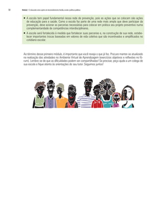 58   Módulo 1 O educando como sujeito em desenvolvimento: família, escola e políticas públicas



       ƒ A escola tem papel fundamental nessa rede de prevenção, pois as ações que se colocam são ações
         de educação para a saúde. Como a escola faz parte de uma rede mais ampla que deve participar da
         prevenção, deve acionar as parcerias necessárias para colocar em prática seu projeto preventivo numa
         complementaridade de competências interdisciplinares.
       ƒ A escola será fortalecida à medida que fortalecer suas parcerias e, na construção de sua rede, estabe-
         lecer importantes trocas baseadas em valores de vida coletiva que são incentivados e amplificados no
         cotidiano escolar.



       Ao término desse primeiro módulo, é importante que você reveja o que já fez. Procure manter-se atualizado
       na realização das atividades no Ambiente Virtual de Aprendizagem (exercícios objetivos e reflexões no fó-
       rum). Lembre-se de que as dificuldades podem ser compartilhadas! Se precisar, peça ajuda a um colega de
       sua escola e fique atento às orientações do seu tutor. Seguimos juntos!
 