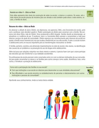 Unidade 4 A escola em rede: legislação e políticas públicas integradas na prevenção do uso de drogas   59


 Assista ao vídeo 4 – Bola na Rede
 Este vídeo apresenta dois níveis de construção de redes na escola: o interno e o externo. Às vezes, até a
 rede interna da escola precisa de iniciativa para ser ativada e esta também pode ativar a rede externa, no
 caso, a família do aluno.


Resumo do vídeo – Bola na Rede
Ao observar a atitude do aluno Cleiton, ora depressiva, ora agressiva, Bete, uma funcionária da escola, junto
com o professor Jairo decidem ajudá-lo. Pedem autorização ao diretor para conversar com a família. Na con-
versa com dona Vânia, mãe de Cleiton, ficou esclarecida a difícil situação familiar devido ao desemprego, ao
alcoolismo e à violência do pai. O professor Jairo e a funcionária Bete orientam e encaminham a mãe para
diversos serviços de ajuda da comunidade. Cleiton expressa seu reconhecimento pelo interesse da escola em
ajudar a família nesse momento de crise que acabou interferindo em sua vida escolar. A mãe e a escola incluem
o adolescente como um recurso importante para as transformações necessárias na família.
A família, portanto, constitui uma dimensão importantíssima na rede da escola e dos alunos, na identificação
das causas de um problema e na prevenção do uso de drogas entre adolescentes.
Além da busca por soluções conjuntas nos níveis interno e externo, é preciso fazer com que o aluno participe
das decisões que vão transformar a sua realidade sociofamiliar.
Os profissionais da escola precisam estar conectados entre si e com as demais instituições da sua comunida-
de para poder encaminhar os alunos e as famílias para outros serviços como saúde, assistência, lazer, entre
outros, e fortalecer a proteção ao adolescente.

 Como está a participação das famílias na sua escola?
 ƒ Com que instituições a sua escola se relaciona para desenvolver as suas atividades educacionais?
 ƒ Que dificuldade a sua escola encontra no estabelecimento de parcerias e relacionamentos com outras
   instituições e pessoas da comunidade?

Aprofunde seus conhecimentos, lendo os textos desta unidade.
 