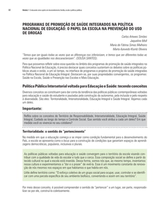 60   Módulo 1 O educando como sujeito em desenvolvimento: família, escola e políticas públicas




     PROGRAMAS DE PROMOÇÃO DE SAÚDE INTEGRADOS NA POLÍTICA
     NACIONAL DE EDUCAÇÃO: O PAPEL DA ESCOLA NA PREVENÇÃO DO USO
     DE DROGAS
                                                                                                           Carlos Artexes Simões
                                                                                                                  Jaqueline Moll
                                                                                                 Maria de Fátima Simas Malheiro
                                                                                                  Marta Azevedo Klumb Oliveira
     “Temos que ser iguais todas as vezes que as diferenças nos inferiorizam, e temos que ser diferentes todas as
     vezes que as igualdades nos descaracterizam”. (SOUSA SANTOS).
     Para que possamos refletir sobre essa questão no âmbito dos programas de promoção de saúde integrados na
     Política Nacional de Educação, é preciso destacar quais conceitos sustentam os debates sobre as políticas pú-
     blicas atuais e estão, a um só tempo, na interface de programas e projetos de promoção da saúde integradas
     na Política Nacional de Educação Integral. Destacam-se, por suas propriedades convergentes, os programas:
     Saúde na Escola, Saúde e Prevenção nas Escolas e Mais Educação.

     Política Pública Intersetorial voltada para Educação e Saúde: tecendo conceitos
     Diversos conceitos se constituem para dar conta da tendência das políticas públicas contemporâneas voltadas
     para educação e saúde do estudante e pautadas pela construção da autonomia, pela inclusão e pelo respeito
     à diversidade. São eles: Territorialidade, Intersetorialidade, Educação Integral e Saúde Integral. Vejamos cada
     um deles.

     Importante:
       Reflita sobre os conceitos de Território de Responsabilidade, Intersetorialidade, Educação Integral, Saúde
       Integral, Cuidado ao longo do tempo e Controle Social. Que sentido você atribui a cada um deles? Em que
       medida você os vivencia no seu cotidiano?

     Territorialidade: o sentido de “pertencimento”
     Na medida em que a educação começa a se impor como condição fundamental para o desenvolvimento do
     País, a escola se apresenta como o locus para a construção de condições que garantam espaços de aprendi-
     zagens democráticas, populares, inclusivas e plurais.


       As políticas públicas voltadas para educação e saúde convergem para o território da escola visando con-
       tribuir com a qualidade de vida do escolar e tudo que o cerca. Essa composição social se define a partir do
       tecido cultural no qual a escola está inserida. Dessa forma, somos nós que, ao mesmo tempo, inventamos
       nossa cultura e experimentamos a “dor e o prazer” de vivê-la. Esse é um movimento constante de renova-
       ção de nós mesmos nos espaços em que habitamos e que habita em nós.
       Little define território como: “O esforço coletivo de um grupo social para ocupar, usar, controlar e se identifi-
       car com uma parcela específica de seu ambiente biofísico, convertendo-a assim em seu território”.


     Por meio desse conceito, é possível compreender o sentido de “pertencer” a um lugar, ser parte, responsabi-
     lizar-se por ele, construí-lo coletivamente.
 