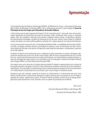 Apresentação

A Secretaria Nacional de Políticas sobre Drogas (SENAD), do Ministério da Justiça, e a Secretaria de Educação
Básica (SEB), do Ministério da Educação (MEC), têm a satisfação de promover a quinta edição do Curso de
Prevenção do Uso de Drogas para Educadores de Escolas Públicas.
A oferta desse curso é parte integrante do Programa “Crack, é possível vencer”, que prevê, entre outras ações,
ampla capacitação de profissionais das áreas de educação, saúde, assistência social, justiça e segurança
pública, além de conselheiros, lideranças comunitárias e religiosas. Nesse sentido, os educadores capacita-
dos desenvolverão estratégias e projetos de prevenção do uso de crack, álcool e outras drogas no ambiente
escolar articulados com outras políticas públicas, contando com o valioso apoio de uma rede social fortalecida.
O curso é executado em parceria com a Universidade de Brasília (UnB), na modalidade de Educação a Distân-
cia (EaD). As edições anteriores tiveram a participação de setenta e cinco mil educadores em todo o País e
nesta edição são ofertadas mais setenta mil vagas para capacitação de educadores, coordenadores e gestores
de escolas públicas.
O objetivo é preparar esses profissionais para a realização de ações preventivas na escola e abordagem ade-
quada das situações de uso de crack, álcool e outras drogas, além de outros comportamentos de risco. Ao final
do curso, cada escola deverá apresentar um projeto de prevenção a ser desenvolvido na própria instituição, a
partir da articulação das redes sociais e em consonância com as orientações e diretrizes da Política Nacional
sobre Drogas (PNAD) e do Plano Nacional de Educação (PNE).
Esta edição conta com a oferta de um módulo adicional (módulo 5) voltado à implementação de um projeto de
prevenção exequível e integrado à rede local. Estes profissionais receberão supervisão de tutores treinados e
especialistas, com orientação e acompanhamento para a implementação dos projetos, de forma a desenvolver
um modelo eficiente de prevenção do uso de álcool, crack e outras drogas no ambiente escolar.
Desejamos que você, educador, aproveite ao máximo os conhecimentos e as ferramentas que esse curso
oferece transformando o conhecimento adquirido em ações concretas para a prevenção do uso de drogas e
proteção de crianças, adolescentes e jovens. O Governo Federal reconhece a escola como um espaço privile-
giado para ações preventivas e você, educador, como um agente de prevenção por excelência.


                                                                                                   Bom curso!
                                                            Secretaria Nacional de Políticas sobre Drogas /MJ
                                                                        Secretaria de Educação Básica - MEC
 