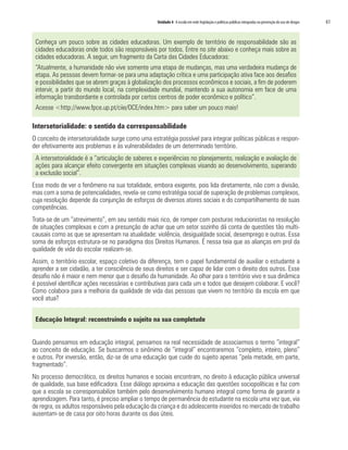 Unidade 4 A escola em rede: legislação e políticas públicas integradas na prevenção do uso de drogas   61


 Conheça um pouco sobre as cidades educadoras. Um exemplo de território de responsabilidade são as
 cidades educadoras onde todos são responsáveis por todos. Entre no site abaixo e conheça mais sobre as
 cidades educadoras. A seguir, um fragmento da Carta das Cidades Educadoras:
 “Atualmente, a humanidade não vive somente uma etapa de mudanças, mas uma verdadeira mudança de
 etapa. As pessoas devem formar-se para uma adaptação crítica e uma participação ativa face aos desafios
 e possibilidades que se abrem graças à globalização dos processos econômicos e sociais, a fim de poderem
 intervir, a partir do mundo local, na complexidade mundial, mantendo a sua autonomia em face de uma
 informação transbordante e controlada por certos centros de poder econômico e político”.
 Acesse <http://www.fpce.up.pt/ciie/OCE/index.htm> para saber um pouco mais!

Intersetorialidade: o sentido da corresponsabilidade
O conceito de intersetorialidade surge como uma estratégia possível para integrar políticas públicas e respon-
der efetivamente aos problemas e às vulnerabilidades de um determinado território.
 A intersetorialidade é a “articulação de saberes e experiências no planejamento, realização e avaliação de
 ações para alcançar efeito convergente em situações complexas visando ao desenvolvimento, superando
 a exclusão social”.
Esse modo de ver o fenômeno na sua totalidade, embora exigente, pois lida diretamente, não com a divisão,
mas com a soma de potencialidades, revela-se como estratégia social de superação de problemas complexos,
cuja resolução depende da conjunção de esforços de diversos atores sociais e do compartilhamento de suas
competências.
Trata-se de um “atrevimento”, em seu sentido mais rico, de romper com posturas reducionistas na resolução
de situações complexas e com a presunção de achar que um setor sozinho dá conta de questões tão multi-
causais como as que se apresentam na atualidade: violência, desigualdade social, desemprego e outras. Essa
soma de esforços estrutura-se no paradigma dos Direitos Humanos. É nessa teia que as alianças em prol da
qualidade de vida do escolar realizam-se.
Assim, o território escolar, espaço coletivo da diferença, tem o papel fundamental de auxiliar o estudante a
aprender a ser cidadão, a ter consciência de seus direitos e ser capaz de lidar com o direito dos outros. Esse
desafio não é maior e nem menor que o desafio da humanidade. Ao olhar para o território vivo e sua dinâmica
é possível identificar ações necessárias e contributivas para cada um e todos que desejem colaborar. E você?
Como colabora para a melhoria da qualidade de vida das pessoas que vivem no território da escola em que
você atua?


 Educação Integral: reconstruindo o sujeito na sua completude


Quando pensamos em educação integral, pensamos na real necessidade de associarmos o termo “integral”
ao conceito de educação. Se buscarmos o sinônimo de “integral” encontraremos “completo, inteiro, pleno”
e outros. Por inversão, então, diz-se de uma educação que cuide do sujeito apenas “pela metade, em parte,
fragmentado”.
No processo democrático, os direitos humanos e sociais encontram, no direito à educação pública universal
de qualidade, sua base edificadora. Esse diálogo aproxima a educação das questões sociopolíticas e faz com
que a escola se corresponsabilize também pelo desenvolvimento humano integral como forma de garantir a
aprendizagem. Para tanto, é preciso ampliar o tempo de permanência do estudante na escola uma vez que, via
de regra, os adultos responsáveis pela educação da criança e do adolescente inseridos no mercado de trabalho
ausentam-se de casa por oito horas durante os dias úteis.
 