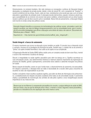 62   Módulo 1 O educando como sujeito em desenvolvimento: família, escola e políticas públicas


     Historicamente, no contexto brasileiro, têm sido inúmeras as concepções e práticas de Educação Integral
     alicerçadas na ampliação da jornada escolar, desde o início do século XX, com o propósito de “atualizar” a
     escola na dinâmica do seu tempo. Assim, cada vez mais, reivindicamos uma escola que seja a um só tempo
     educadora e garantidora de proteção social. A educação escolar democrática, popular, inclusiva e plural inau-
     gura a possibilidade de se construir uma escola mais justa e solidária, compromissada com as várias funções
     sociais e políticas que ela deve assumir junto à sociedade. Nessa linha de pensamento, a Educação Integral
     está inscrita no amplo campo das políticas sociais.


       Educação Integral intensifica os processos de territorialização das políticas sociais, articuladas a partir dos
       espaços escolares, por meio do diálogo intragovernamental e com as comunidades locais, para a constru-
       ção de uma prática pedagógica que afirme a educação como direito de todos e de cada um. (Documento de
       Referência para o Debate – MEC).
       Disponível em: <http://portal.mec.gov.br/dmdocuments/cadfinal_educ_integral.pdf>.



     Saúde Integral: a busca da autonomia
     O mesmo movimento que ocorre na educação ocorre também na saúde. O conceito toca a dimensão social
     e, portanto, inscreve-se no paradigma da promoção da saúde. Também aqui, o cuidado não se dá somente a
     “partes” do sujeito (modelo biomédico), mas cuida-se do sujeito na sua completude.
     A Organização Mundial da Saúde (OMS) definiu saúde como um completo estado de bem-estar físico, mental
     e social e não meramente a ausência de doença.
     Discutir a integralidade na saúde significa percebê-la para além da doença em si. Significa reconhecer as
     suas articulações sociais, seus determinantes históricos e repensar aspectos importantes da organização do
     processo de trabalho, gestão e planejamento, construindo novos saberes e adotando inovações nas práticas
     em saúde.
     Nesse conjunto de desafios, existe um que é ainda maior, o desenvolvimento da autonomia, do autocuidado.
     Em relação à autonomia, o destaque deve ser dado à necessidade de o escolar obter graus crescentes de
     escolhas na vida e de responsabilizar-se por elas.
     Auxiliar o estudante a fazer escolhas saudáveis significa, para além da oferta de informação e de conhecimen-
     to, o estabelecimento de relações vinculares saudáveis entre todos os da comunidade escolar. A autonomia
     implica a possibilidade de reconstrução dos sentidos da vida pelos sujeitos e essa ressignificação assume
     importância no seu modo de viver.


       Observe que se nos filiarmos à compreensão psicanalítica do conceito, a própria definição de saúde da OMS
       deve ser revista, uma vez que faz distinção entre o físico, o mental e o social. Segundo a teoria psicanalítica,
       percebe-se a inexistência de uma separação clara entre mente e soma.
 