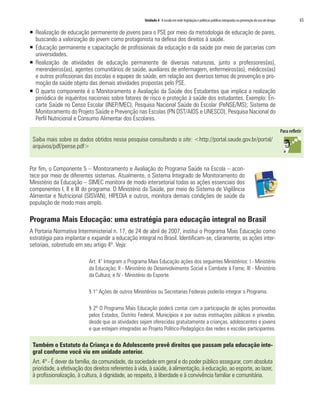 Unidade 4 A escola em rede: legislação e políticas públicas integradas na prevenção do uso de drogas   65

ƒ Realização de educação permanente de jovens para o PSE por meio da metodologia de educação de pares,
  buscando a valorização do jovem como protagonista na defesa dos direitos à saúde.
ƒ Educação permanente e capacitação de profissionais da educação e da saúde por meio de parcerias com
  universidades.
ƒ Realização de atividades de educação permanente de diversas naturezas, junto a professores(as),
  merendeiros(as), agentes comunitários de saúde, auxiliares de enfermagem, enfermeiros(as), médicos(as)
  e outros profissionais das escolas e equipes de saúde, em relação aos diversos temas de prevenção e pro-
  moção da saúde objeto das demais atividades propostas pelo PSE.
ƒ O quarto componente é o Monitoramento e Avaliação da Saúde dos Estudantes que implica a realização
  periódica de inquéritos nacionais sobre fatores de risco e proteção à saúde dos estudantes. Exemplo: En-
  carte Saúde no Censo Escolar (INEP/MEC); Pesquisa Nacional Saúde do Escolar (PeNSE/MS); Sistema de
  Monitoramento do Projeto Saúde e Prevenção nas Escolas (PN DST/AIDS e UNESCO), Pesquisa Nacional do
  Perfil Nutricional e Consumo Alimentar dos Escolares.


 Saiba mais sobre os dados obtidos nessa pesquisa consultando o site: <http://portal.saude.gov.br/portal/
 arquivos/pdf/pense.pdf>


Por fim, o Componente 5 – Monitoramento e Avaliação do Programa Saúde na Escola – acon-
tece por meio de diferentes sistemas. Atualmente, o Sistema Integrado de Monitoramento do
Ministério da Educação – SIMEC monitora de modo intersetorial todas as ações essenciais dos
componentes I, II e III do programa. O Ministério da Saúde, por meio do Sistema de Vigilância
Alimentar e Nutricional (SISVAN), HIPEDIA e outros, monitora demais condições de saúde da
população de modo mais amplo.

Programa Mais Educação: uma estratégia para educação integral no Brasil
A Portaria Normativa Interministerial n. 17, de 24 de abril de 2007, institui o Programa Mais Educação como
estratégia para implantar e expandir a educação integral no Brasil. Identificam-se, claramente, as ações inter-
setoriais, sobretudo em seu artigo 4º. Veja:

                           Art. 4° Integram o Programa Mais Educação ações dos seguintes Ministérios: I - Ministério
                           da Educação; II - Ministério do Desenvolvimento Social e Combate à Fome; III - Ministério
                           da Cultura; e IV - Ministério do Esporte.

                           § 1° Ações de outros Ministérios ou Secretarias Federais poderão integrar o Programa.

                           § 2º O Programa Mais Educação poderá contar com a participação de ações promovidas
                           pelos Estados, Distrito Federal, Municípios e por outras instituições públicas e privadas,
                           desde que as atividades sejam oferecidas gratuitamente a crianças, adolescentes e jovens
                           e que estejam integradas ao Projeto Político-Pedagógico das redes e escolas participantes.

 Também o Estatuto da Criança e do Adolescente prevê direitos que passam pela educação inte-
 gral conforme você viu em unidade anterior.
 Art. 4º - É dever da família, da comunidade, da sociedade em geral e do poder público assegurar, com absoluta
 prioridade, a efetivação dos direitos referentes à vida, à saúde, à alimentação, à educação, ao esporte, ao lazer,
 à profissionalização, à cultura, à dignidade, ao respeito, à liberdade e à convivência familiar e comunitária.
 