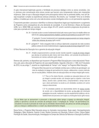 66   Módulo 1 O educando como sujeito em desenvolvimento: família, escola e políticas públicas


     A ação intersetorial legitimada garante a fertilidade do processo dialógico entre os atores envolvidos, isto
     é, promove uma comunicação entre atores sociais que buscam uma compreensão mútua sem imposições
     recíprocas. Sabe-se que a educação integral como pressuposto teórico não se pretende inédita, mas sim de-
     seja recapitular e ampliar as experiências exitosas anteriores. No entanto, sua “novidade” firma-se no âmbito
     político, à medida que conta com uma rede de atores sociais interligados entre si e em permanente expansão.
     É importante perceber o processo e identificar os diversos dispositivos legais que impulsionaram o surgimento
     do Programa como consequência de uma demanda da sociedade. A Lei de Diretrizes e Bases da Educação
     (LDB), Lei n. 9394/1996, por exemplo, nos seus artigos 34 e 87, prevê o aumento progressivo da jornada es-
     colar para a jornada em tempo integral.
                                   Art. 34 - A jornada escolar no ensino fundamental incluirá pelo menos quatro horas de trabalho efetivo em
                                             sala de aula, sendo progressivamente ampliado o período de permanência na escola (grifo nosso).
                                                 2º parágrafo: O ensino fundamental será ministrado progressivamente em tempo integral a
                                                 critério dos sistemas de ensino (grifo nosso).
                                   Art. 87 - parágrafo 5º - Serão conjugados todos os esforços objetivando a progressão das redes escolares
                                             públicas urbanas de ensino fundamental para o regime de escolas de tempo integral (grifo nosso).
     O Plano Nacional de Educação traz a garantia da educação integral:
                                   Art. 21 - Ampliar progressivamente a jornada escolar visando expandir a escola de tempo integral,
                                            que abranja um período de pelo menos sete horas diárias, com previsão de professores e
                                            funcionários em número suficiente (grifo nosso).

     Diversos são, portanto, os dispositivos que trouxeram o Programa Mais Educação para a cena educacional. Passe-
     mos, pois, para a discussão do Programa e de suas especificidades. Segundo o Decreto n. 7.083, de 27 de janeiro
     de 2010, no seu artigo 1º, assenta-se a legitimidade do “tempo” e do “espaço” no Programa Mais Educação:
                                                 O Programa Mais Educação tem por finalidade contribuir para a melhoria da aprendizagem por
                                                 meio da ampliação do tempo de permanência de crianças, adolescentes e jovens matricula-
                                                 dos em escola pública, mediante oferta de educação básica em tempo integral (grifo nosso).

                                                                           § 1º Para os fins deste Decreto, considera-se educação básica em tem-
                                                                           po integral a jornada escolar com duração igual ou superior a sete horas
                                                                           diárias, durante todo o período letivo, compreendendo o tempo total em
                                                                           que o aluno permanece na escola ou em atividades escolares em outros
                                                                           espaços educacionais.

                                                                           § 3º As atividades poderão ser desenvolvidas dentro do espaço escolar,
                                                                           de acordo com a disponibilidade da escola, ou fora dele sob orientação
                                                                           pedagógica da escola, mediante o uso dos equipamentos públicos e do es-
                                                                           tabelecimento de parcerias com órgãos ou instituições locais (grifo nosso).

       Eis as ideias que se apresentam e provocam a discussão sobre tempo e espaço na educação integral
       pública e aproxima a escola do conceito de proteção social. A ampliação do “tempo” de permanência do
       estudante na escola é pensada de modo que as atividades desenvolvidas são plenas de sentido pedagógico
       para as crianças e adolescentes e a visam seu desenvolvimento integral.

     Dessa forma, o Programa Mais Educação possui os chamados macrocampos. Quais sejam: Acompanhamento
     Pedagógico, Meio Ambiente, Esporte e Lazer, Direitos Humanos em Educação, Cultura e Artes, Cultura Digital,
     Promoção da Saúde, Educomunicação, Investigação no Campo das Ciências da Natureza e Educação Econômica.
 