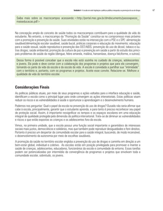 Unidade 4 A escola em rede: legislação e políticas públicas integradas na prevenção do uso de drogas   67


 Saiba mais sobre os macrocampos acessando:<http://portal.mec.gov.br/dmdocuments/passoapasso_
 maiseducacao.pdf>


Na concepção ampla do conceito de saúde todos os macrocampos contribuem para a qualidade de vida do
estudante. No entanto, o macrocampo da “Promoção da Saúde” constitui-se no compromisso mais próximo
com a promoção e prevenção da saúde. Suas atividades estão na intersecção com o PSE e o SPE: alimentação
saudável/alimentação escolar saudável, saúde bucal, práticas corporais e educação do movimento; educação
para a saúde sexual, saúde reprodutiva e prevenção das DST/AIDS; prevenção do uso de álcool, tabaco e ou-
tras drogas; saúde ambiental; promoção da cultura de paz e prevenção em saúde a partir do estudo dos princi-
pais problemas de saúde da região (dengue, febre amarela, malária, hanseníase, doença falciforme, e outras).

 Dessa forma é possível conceber que a escola não está sozinha no cuidado de crianças, adolescentes
 e jovens. Ela pode e deve contar com a colaboração dos programas e projetos que para ela convergem,
 tornando-os parte da vida da escola e da escola da vida. A escola é convidada a partilhar sua “intimidade”
 com o território e, portanto, com os programas e projetos. Aceite esse convite. Relacione-se. Melhore a
 qualidade de vida do território escolar.



Considerações Finais
As políticas públicas atuais, por meio de seus programas e ações voltados para a interface educação e saúde,
identificam a escola como o principal lugar para onde convergem as ações intersetoriais. Estas políticas visam
reduzir os riscos e as vulnerabilidades à saúde e oportunizar a aprendizagem e o desenvolvimento humano.
Podemos nos perguntar: Qual o papel da escola na prevenção do uso de drogas? Ousado não seria afirmar que
cabe à escola, principalmente, garantir que o estudante aprenda, e para tanto é preciso reconhecer seu papel
de proteção social. Assim, é importante ressignificar os tempos e os espaços escolares em uma educação
integral de qualidade protegida pela dimensão da política intersetorial. Trata-se de diminuir as vulnerabilidades
e riscos a que estão expostas as crianças e os adolescentes fora da escola.
Vimos, na primeira unidade, que a escola possui uma função social importante e garantidora de interesses
sociais mais justos, democráticos e solidários, mas que também pode reproduzir desigualdades e ferir direitos.
Portanto é preciso um despertar da comunidade escolar para a saúde integral, buscando, de modo incansável,
o desenvolvimento da autonomia por meio de escolhas saudáveis.
A promoção da saúde no território escolar engloba a prevenção do uso de drogas e caminha em direção a um
bem-estar global, individual e coletivo. As escolas estão em posição privilegiada para promover e manter a
saúde de crianças, adolescentes, educadores, funcionários da escola e comunidade do entorno. Essas tarefas
podem ser potencializadas por intermédio da convergência de programas e projetos que envolvam toda a
comunidade escolar, sobretudo, os jovens.
 