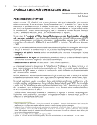 68   Módulo 1 O educando como sujeito em desenvolvimento: família, escola e políticas públicas


     A POLÍTICA E A LEGISLAÇÃO BRASILEIRA SOBRE DROGAS
                                                                                                  Paulina do Carmo Arruda Vieira Duarte
                                                                                                                        Carla Dalbosco
     Política Nacional sobre Drogas
     A partir do ano de 1998, o Brasil dá início à construção de uma política nacional específica sobre o tema da
     redução da demanda1 e da oferta de drogas2. Foi depois da realização da XX Assembleia Geral Especial das Na-
     ções Unidas, na qual foram discutidos os princípios diretivos para a redução da demanda de drogas, aderidos
     pelo Brasil, que as primeiras medidas foram tomadas. O então Conselho Federal de Entorpecentes (CONFEN)
     foi transformado no Conselho Nacional Antidrogas (CONAD)3 e foi criada a Secretaria Nacional Antidrogas
     (SENAD) , diretamente vinculada à, então, Casa Militar da Presidência da República.
     Com a missão de “coordenar a Política Nacional Antidrogas, por meio da articulação e integração
     entre governo e sociedade” e como Secretaria Executiva do Conselho Nacional Antidrogas, coube à SENAD
     mobilizar os diversos atores envolvidos com o tema para a criação da política brasileira. Assim, em 2002, por
     meio de Decreto Presidencial n. 4.345 de 26 de agosto de 2002, foi instituída a Política Nacional Antidrogas
     – PNAD.
     Em 2003, o Presidente da República apontou a necessidade de construção de uma nova Agenda Nacional para
     a redução da demanda e da oferta de drogas no país, que viesse a contemplar três pontos principais:
     ƒ integração das políticas públicas setoriais com a Política Nacional Antidrogas, visando ampliar o alcance
       das ações;
     ƒ descentralização das ações em nível municipal, permitindo a condução local das atividades da redução
       da demanda, devidamente adaptadas à realidade de cada município;
     ƒ estreitamento das relações com a sociedade e com a comunidade científica.
     Ao longo dos primeiros anos de existência da Política Nacional Antidrogas, o tema drogas manteve-se em
     pauta e a necessidade de aprofundamento do assunto também. Assim, foi necessário reavaliar e atualizar os
     fundamentos da PNAD, levando-se em conta as transformações sociais, políticas e econômicas pelas quais o
     país e o mundo vinham passando.
     Em 2004, foi efetuado o processo de realinhamento e atualização da política, por meio da realização de um Semi-
     nário Internacional de Políticas Públicas sobre Drogas, seis fóruns regionais e um Fórum Nacional sobre Drogas.
     Com ampla participação popular, embasada em dados epidemiológicos atualizados e cientificamente funda-
     mentados, a política realinhada passou a chamar-se Política Nacional sobre Drogas (PNAD)4. Como resultado,
     o prefixo “anti” da Política Nacional Antidrogas foi substituído pelo termo “sobre”, já de acordo com as tendên-
     cias internacionais, com o posicionamento do governo e com a nova demanda popular, manifestada ao longo
     do processo de realinhamento da política.
     A Política Nacional sobre Drogas estabelece os fundamentos, os objetivos, as diretrizes e as estratégias in-
     dispensáveis para que os esforços, voltados para a redução da demanda e da oferta de drogas, possam ser
     conduzidos de forma planejada e articulada.


     1 Redução da demanda: ações referentes à prevenção do uso indevido de drogas lícitas e ilícitas que causem dependência, bem como aquelas
       relacionadas com o tratamento, a recuperação, a redução de danos e a reinserção social de usuários e dependentes.
     2 Redução da oferta: atividades inerentes à repressão da produção não autorizada e do tráfico ilícito de drogas. As ações contínuas de repressão
       devem ser promovidas para reduzir a oferta das drogas ilegais e/ou de abuso, pela erradicação e apreensão permanentes destas produzidas
       no país, pelo bloqueio do ingresso das oriundas do exterior, destinadas ao consumo interno ou ao mercado internacional, e pela identificação e
       desmantelamento das organizações criminosas.
     3 Medida Provisória n. 1.669 e Decreto n. 2.632 de 19 de junho de 1998.
     4 Aprovada em 23 de maio de 2005, entrando em vigor em 27 de outubro desse mesmo ano, por meio da Resolução n. 3/GSIPR/ CONAD.
 