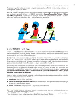 Unidade 4 A escola em rede: legislação e políticas públicas integradas na prevenção do uso de drogas   69

Todo esse empenho resultou em amplas e importantes conquistas, refletindo transformações históricas na
abordagem da questão das drogas.
Em 2006, a SENAD coordenou um grupo de trabalho do governo que assessorou os parlamentares no processo
que culminou na aprovação da Lei n. 11.343/2006, que instituiu o Sistema Nacional de Políticas Públicas
sobre Drogas (SISNAD), suplantando uma legislação de trinta anos que se mostrava obsoleta e em desa-
cordo com os avanços científicos na área e com as transformações sociais.




A Lei n. 11.343/2006 – Lei de Drogas
A Lei n. 11.343/2006 colocou o Brasil em destaque no cenário internacional ao instituir o SISNAD e prescrever
medidas para prevenção do uso indevido, atenção e reinserção social de usuários e dependentes de drogas,
em consonância com a atual política sobre drogas.
Essa Lei nasceu da necessidade de compatibilizar os dois instrumentos normativos que existiam anteriormen-
te: as Leis n. 6.368/19765 e 10.409/20026. A partir de sua edição, foram revogados esses dois dispositivos
legais, com o reconhecimento das diferenças entre a figura do traficante e a do usuário/dependente, os quais
passaram a ser tratados de modo diferenciado e a ocupar capítulos diferentes da lei.
O Brasil, seguindo a tendência mundial, entendeu que usuários e dependentes não devem ser penalizados pela
justiça com a privação de liberdade. Esta abordagem em relação ao porte de drogas para uso pessoal tem
sido apoiada por especialistas que apontam resultados consistentes de estudos, nos quais: a atenção ao
usuário/dependente deve ser voltada ao oferecimento de oportunidade de reflexão sobre o próprio
consumo, em vez de encarceramento.
Assim, a justiça retributiva baseada no castigo é substituída pela justiça restaurativa, cujo objetivo maior é a
ressocialização por meio de penas alternativas:
ƒ advertência sobre os efeitos das drogas;
ƒ prestação de serviços à comunidade em locais/programas que se ocupem da prevenção/recuperação
  de usuários e dependentes de drogas;
ƒ medida educativa de comparecimento a programa ou curso educativo.

5 Lei n. 6.368/1976, de 21 de outubro de 1976, fala sobre medidas de prevenção e repressão ao tráfico ilícito e uso indevido de substâncias entor-
  pecentes ou que determinem dependência física ou psíquica.
6 Lei n. 10.409/2002, de 11 de janeiro de 2002, dispõe sobre a prevenção, o tratamento, a fiscalização, o controle e a repressão à produção, ao
  uso e ao tráfico ilícito de produtos, substâncias ou drogas ilícitas que causem dependência física ou psíquica.
 