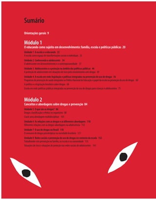 Sumário
Orientações gerais 9

Módulo 1
O educando como sujeito em desenvolvimento: família, escola e políticas públicas 20
Unidade 1 A escola e o educando 22
A escola como espaço de transformações sociais e individuais 25
Unidade 2 Conhecendo o adolescente 34
O adolescente em desenvolvimento e a contemporaneidade 37
Unidade 3 Adolescentes e a proteção no âmbito das políticas públicas 46
A proteção de adolescentes em situações de risco pelo envolvimento com drogas 49
Unidade 4 A escola em rede: legislação e políticas integradas na prevenção do uso de drogas 56
Programas de promoção de saúde integrados na Política Nacional de Educação: o papel da escola na prevenção do uso de drogas 60
A política e a legislação brasileira sobre drogas 68
Escola em rede: políticas públicas integradas na prevenção do uso de drogas para crianças e adolescentes 75



Módulo 2
Conceitos e abordagens sobre drogas e prevenção 84
Unidade 5 O que são as drogas? 86
Drogas: classiﬁcação e efeitos no organismo 88
Crack: uma abordagem multidisciplinar 101
Unidade 6 As relações com as drogas e as diferentes abordagens 110
Diferentes relações com as drogas: abordagens na adolescência 112
Unidade 7 O uso de drogas no Brasil 118
O consumo de drogas psicotrópicas na sociedade brasileira 121
Unidade 8 Redes sociais e prevenção do uso de drogas no contexto da escola 132
Trabalhando com prevenção na família, na escola e na comunidade 135
Situações de risco e situações de proteção nas redes sociais de adolescentes 141
 